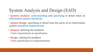 System Analysis and Design (SAD)
▪ Systems Analysis: understanding and specifying in detail what an
information system should do.
▪ System Design: specifying in detail how the parts of an information
system should be implemented.
▪ Analysis: defining the problem
▪ From requirements to specification
▪ Design: solving the problem
▪ From specification to implementation
 