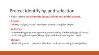 Project identifying and selection
▪ This stage is critical to the success of the rest of the project.
▪ People
▪ Users, analyst, system managers coordinating the project.
▪ Activities
▪ Interviewing user management, summarizing the knowledge obtained
estimating the scope of the project and documenting the result.
▪ Output
▪ Feasibility report: problem definition and summarizing the objectives.
 