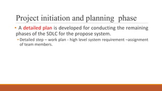 Project initiation and planning phase
▪ A detailed plan is developed for conducting the remaining
phases of the SDLC for the propose system.
▪ Detailed step – work plan - high level system requirement –assignment
of team members.
 