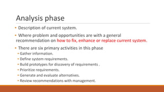 Analysis phase
▪ Description of current system.
▪ Where problem and opportunities are with a general
recommendation on how to fix, enhance or replace current system.
▪ There are six primary activities in this phase
▪ Gather information.
▪ Define system requirements.
▪ Build prototypes for discovery of requirements .
▪ Prioritize requirements.
▪ Generate and evaluate alternatives.
▪ Review recommendations with management.
 