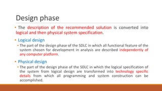 Design phase
▪ The description of the recommended solution is converted into
logical and then physical system specification.
▪ Logical design
▪ The part of the design phase of the SDLC in which all functional feature of the
system chosen for development in analysis are described independently of
any computer platform.
▪ Physical design
▪ The part of the design phase of the SDLC in which the logical specification of
the system from logical design are transformed into technology specific
details from which all programming and system construction can be
accomplished.
 