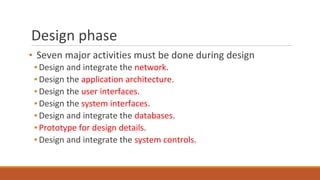 Design phase
▪ Seven major activities must be done during design
▪ Design and integrate the network.
▪ Design the application architecture.
▪ Design the user interfaces.
▪ Design the system interfaces.
▪ Design and integrate the databases.
▪ Prototype for design details.
▪ Design and integrate the system controls.
 
