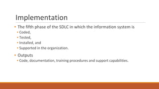 Implementation
▪ The fifth phase of the SDLC in which the information system is
▪ Coded,
▪ Tested,
▪ Installed, and
▪ Supported in the organization.
▪ Outputs
▪ Code, documentation, training procedures and support capabilities.
 
