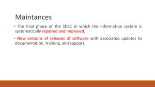 Maintances
▪ The final phase of the SDLC in which the information system is
systematically repaired and improved.
▪ New versions of releases of software with associated updates to
documentation, training, and support.
 