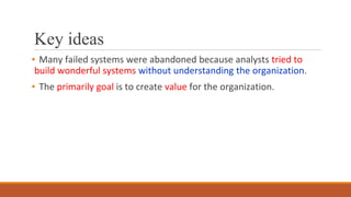 Key ideas
▪ Many failed systems were abandoned because analysts tried to
build wonderful systems without understanding the organization.
▪ The primarily goal is to create value for the organization.
 