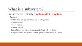 What is a subsystem?
▪ A subsystem is simply a system within a system.
▪ Example
▪ Automobile is a system composed of subsystems:
▪ Engine system
▪ Body system
▪ Frame system
▪ Each of these subsystem is composed of sub-sub --systems.
▪ Engine system: carburetor system, generator system, fuel system …
 