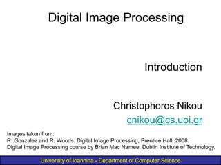University of Ioannina - Department of Computer Science
Introduction
Christophoros Nikou
cnikou@cs.uoi.gr
Digital Image Processing
Images taken from:
R. Gonzalez and R. Woods. Digital Image Processing, Prentice Hall, 2008.
Digital Image Processing course by Brian Mac Namee, Dublin Institute of Technology.
 