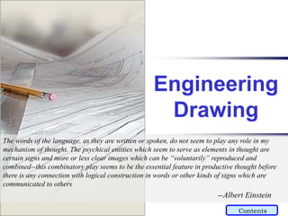 Engineering
Drawing
The words of the language, as they are written or spoken, do not seem to play any role in my
mechanism of thought. The psychical entities which seem to serve as elements in thought are
certain signs and more or less clear images which can be “voluntarily” reproduced and
combined--this combinatory play seems to be the essential feature in productive thought before
there is any connection with logical construction in words or other kinds of signs which are
communicated to others
--Albert Einstein
Contents
 