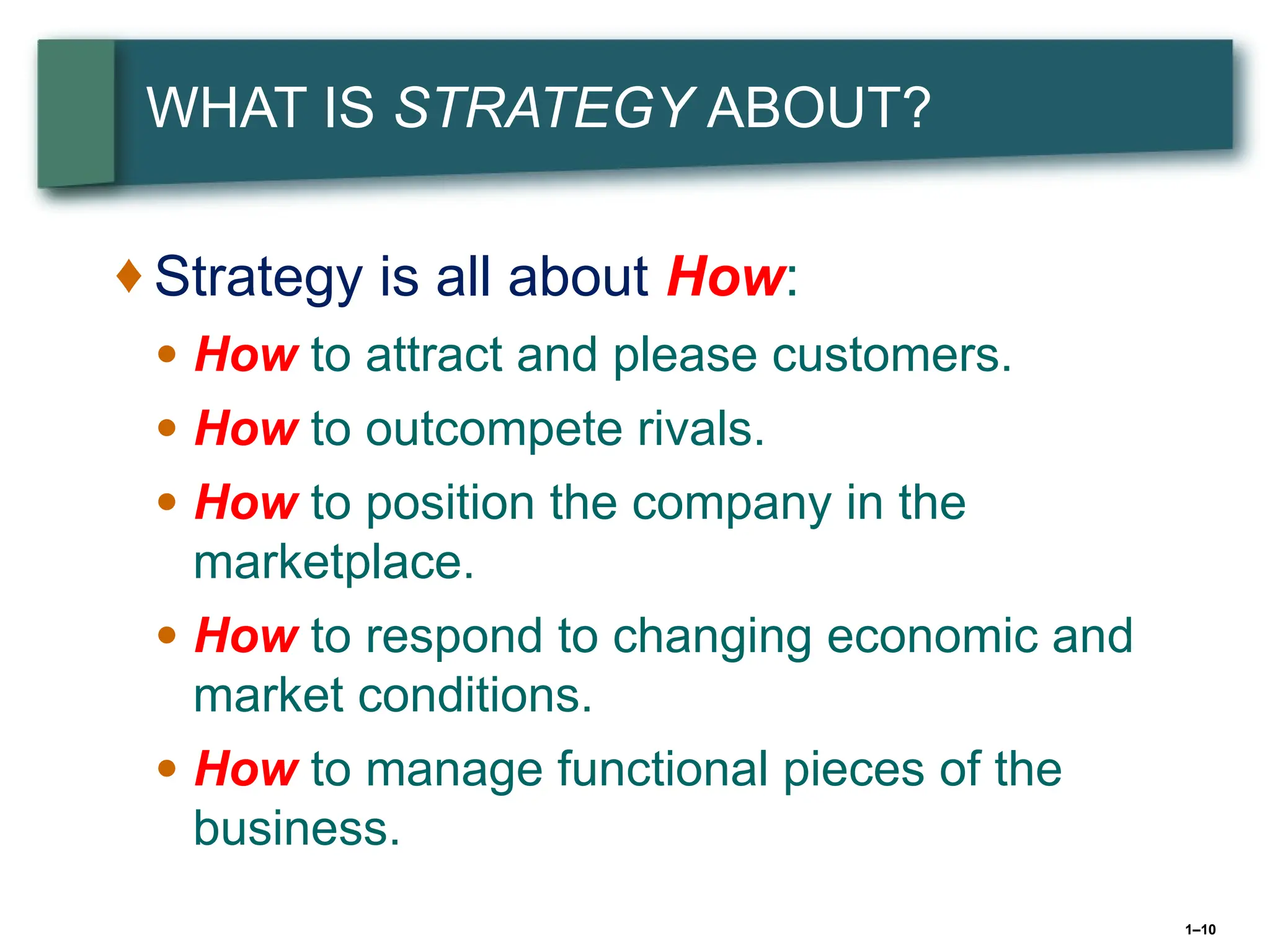 1–10
WHAT IS STRATEGY ABOUT?
♦ Strategy is all about How:
● How to attract and please customers.
● How to outcompete rivals.
● How to position the company in the
marketplace.
● How to respond to changing economic and
market conditions.
● How to manage functional pieces of the
business.
 