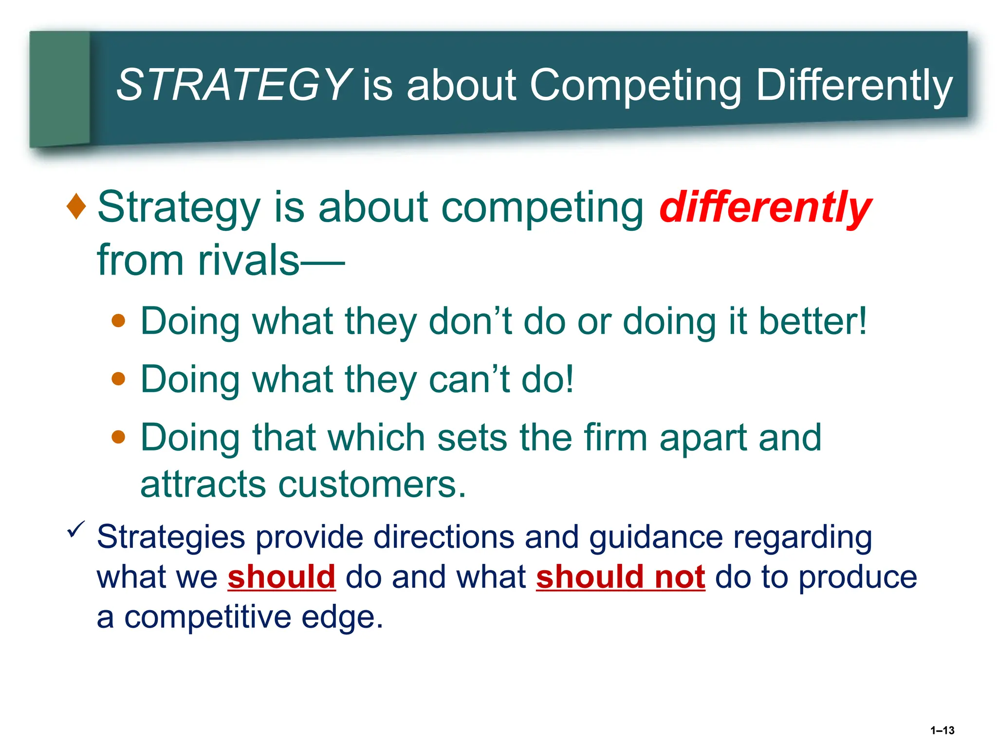 1–13
STRATEGY is about Competing Differently
♦ Strategy is about competing differently
from rivals—
● Doing what they don’t do or doing it better!
● Doing what they can’t do!
● Doing that which sets the firm apart and
attracts customers.
 Strategies provide directions and guidance regarding
what we should do and what should not do to produce
a competitive edge.
 