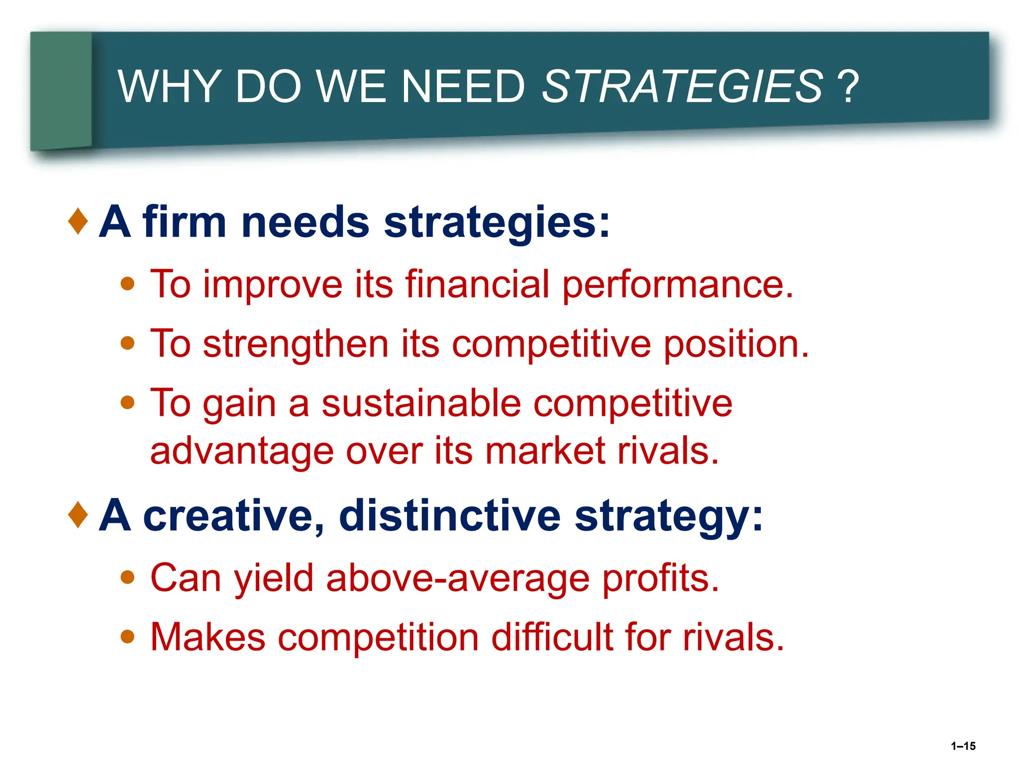 1–15
WHY DO WE NEED STRATEGIES ?
♦ A firm needs strategies:
● To improve its financial performance.
● To strengthen its competitive position.
● To gain a sustainable competitive
advantage over its market rivals.
♦ A creative, distinctive strategy:
● Can yield above-average profits.
● Makes competition difficult for rivals.
 