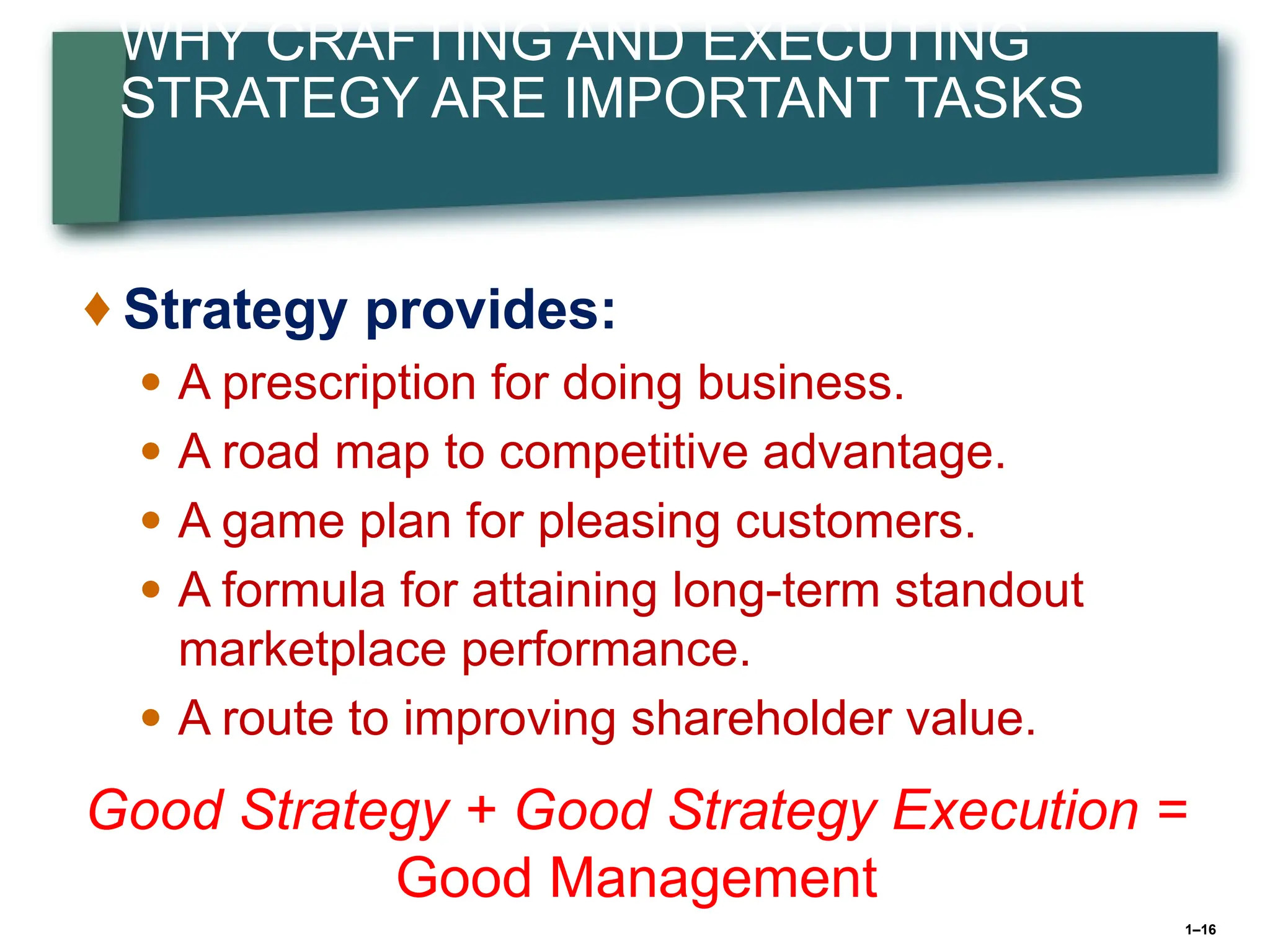 1–16
WHY CRAFTING AND EXECUTING
STRATEGY ARE IMPORTANT TASKS
♦ Strategy provides:
● A prescription for doing business.
● A road map to competitive advantage.
● A game plan for pleasing customers.
● A formula for attaining long-term standout
marketplace performance.
● A route to improving shareholder value.
Good Strategy + Good Strategy Execution =
Good Management
 