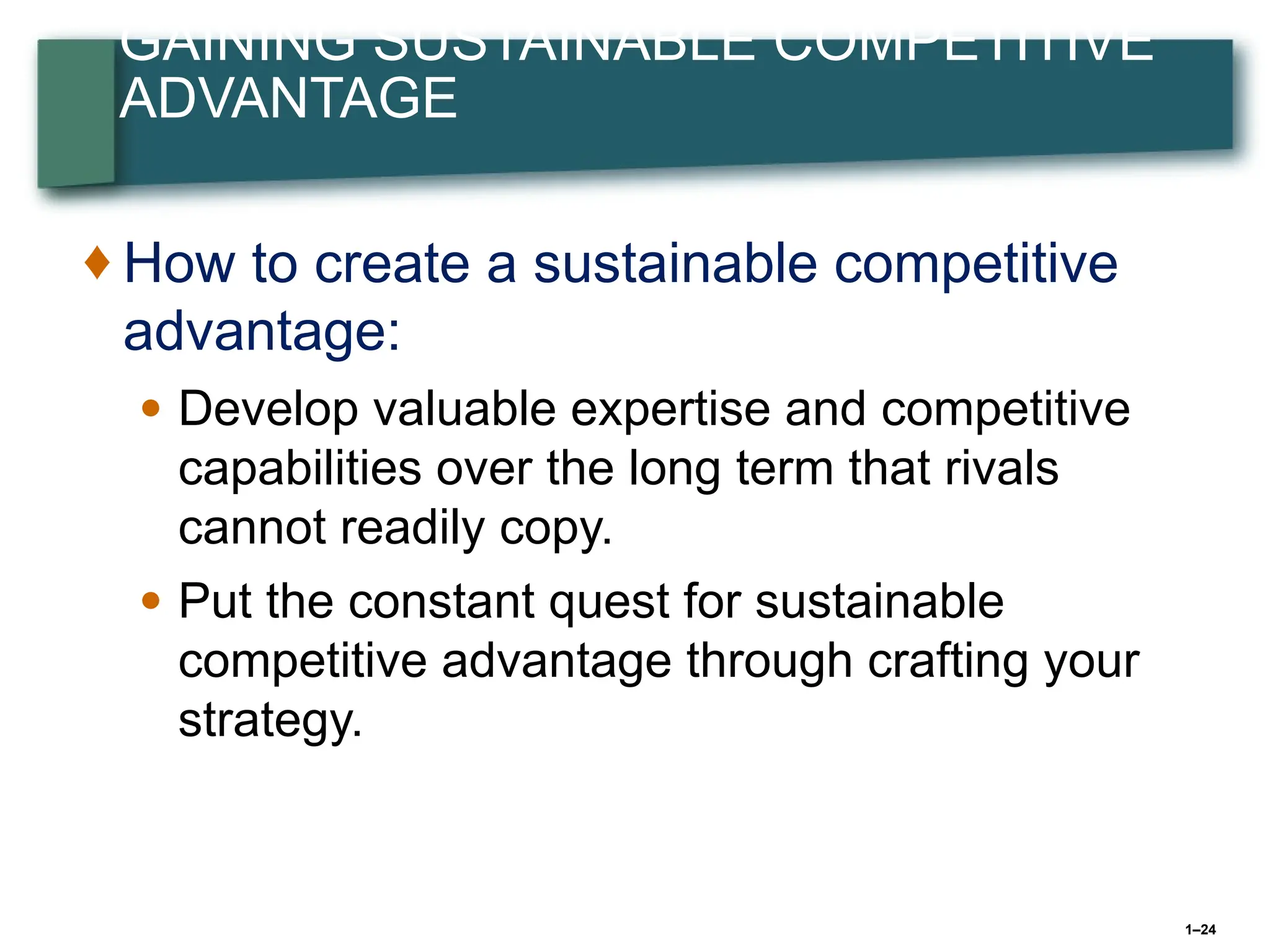 1–24
GAINING SUSTAINABLE COMPETITIVE
ADVANTAGE
♦ How to create a sustainable competitive
advantage:
● Develop valuable expertise and competitive
capabilities over the long term that rivals
cannot readily copy.
● Put the constant quest for sustainable
competitive advantage through crafting your
strategy.
 