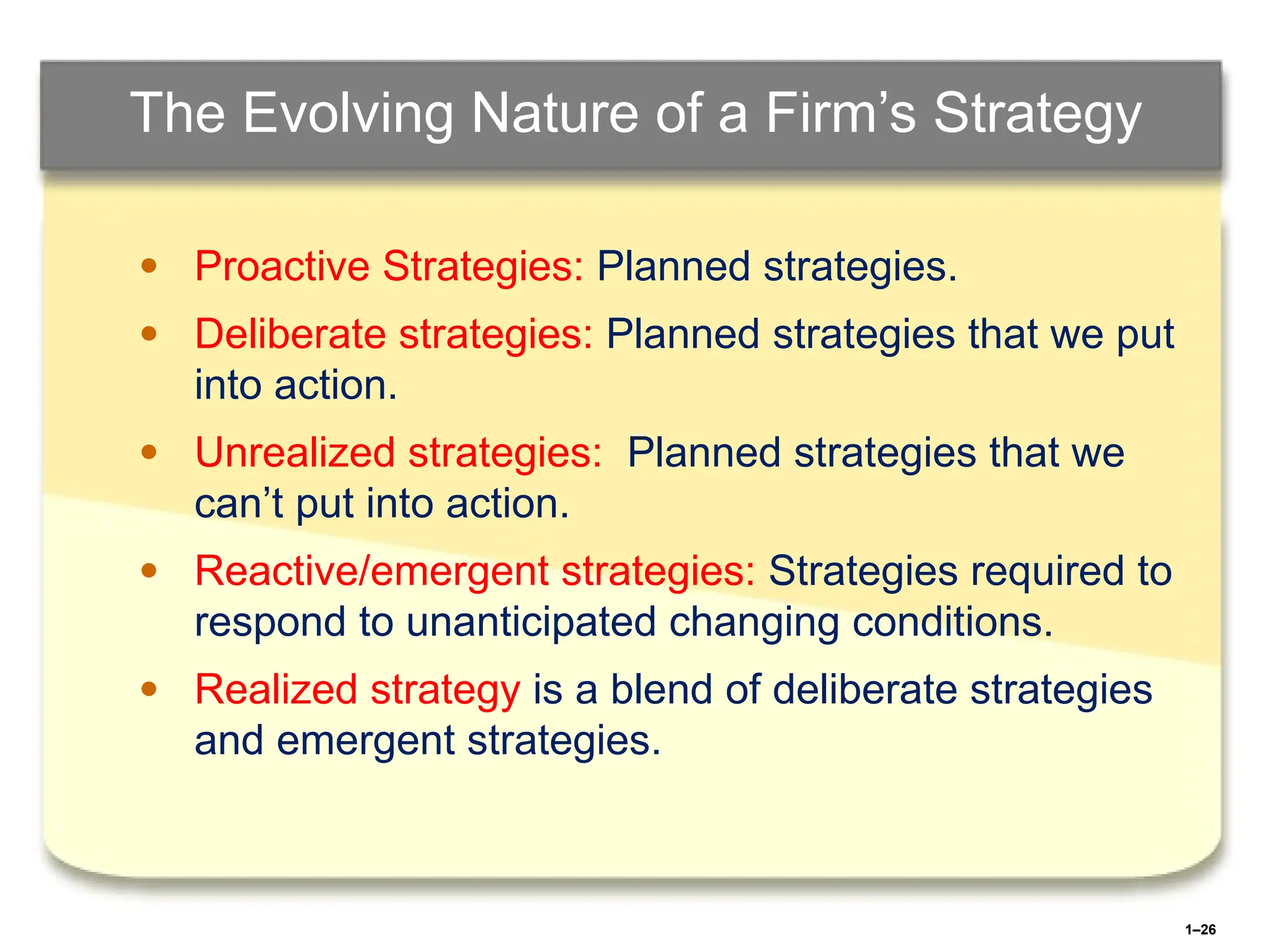 1–26
The Evolving Nature of a Firm’s Strategy
● Proactive Strategies: Planned strategies.
● Deliberate strategies: Planned strategies that we put
into action.
● Unrealized strategies: Planned strategies that we
can’t put into action.
● Reactive/emergent strategies: Strategies required to
respond to unanticipated changing conditions.
● Realized strategy is a blend of deliberate strategies
and emergent strategies.
 