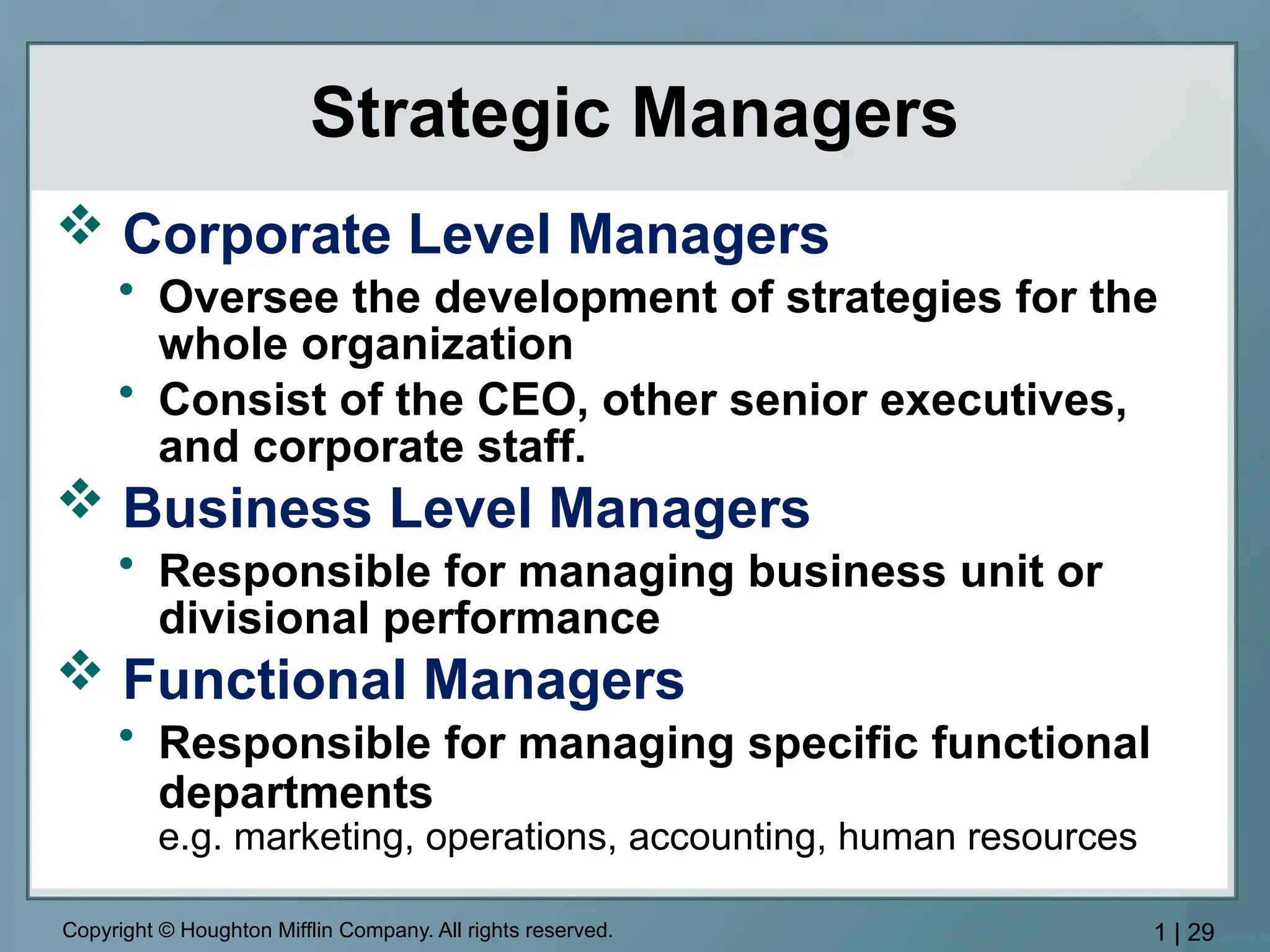Copyright © Houghton Mifflin Company. All rights reserved. 1 | 29
Strategic Managers
 Corporate Level Managers
• Oversee the development of strategies for the
whole organization
• Consist of the CEO, other senior executives,
and corporate staff.
 Business Level Managers
• Responsible for managing business unit or
divisional performance
 Functional Managers
• Responsible for managing specific functional
departments
e.g. marketing, operations, accounting, human resources
 
