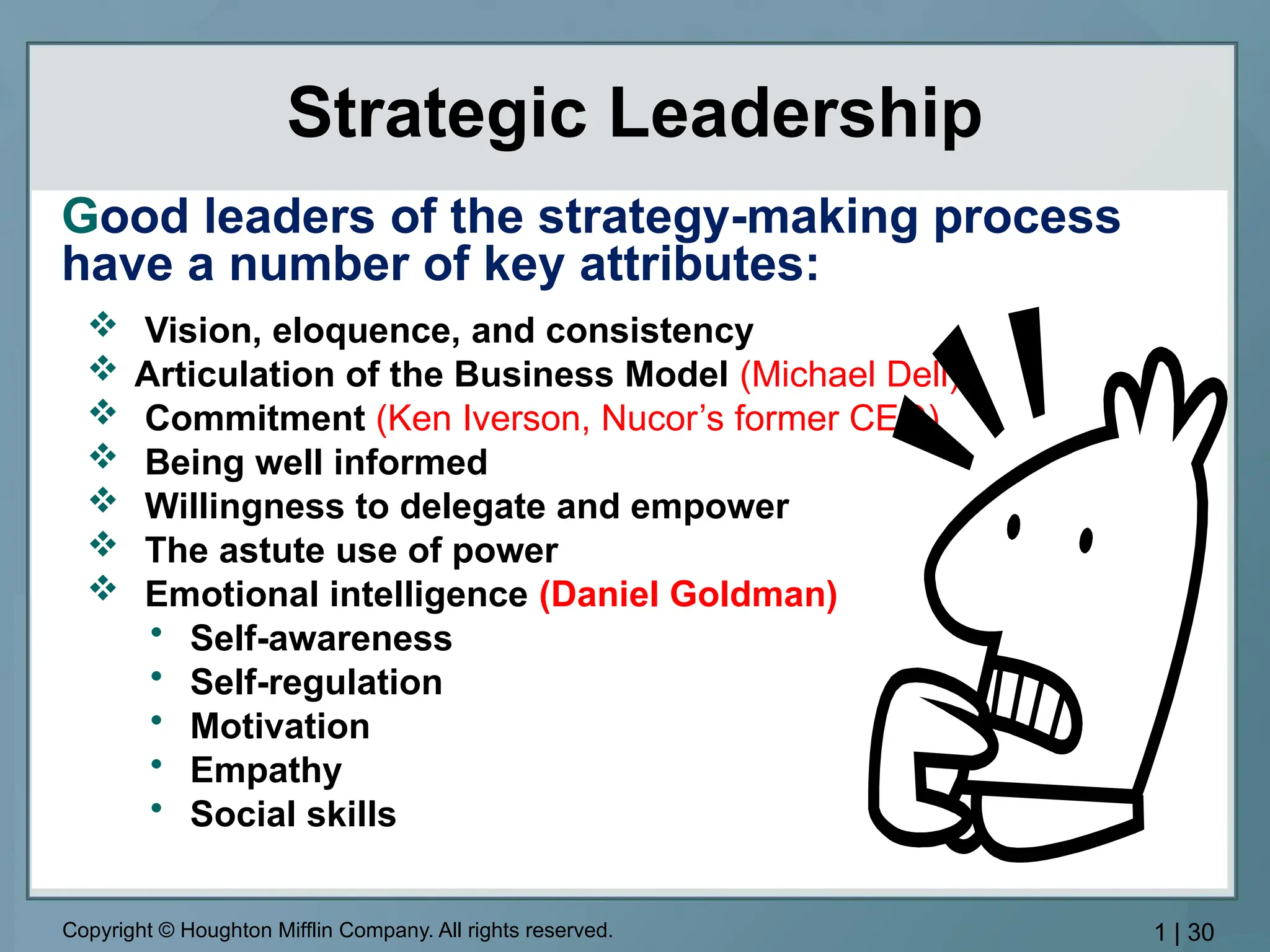 Copyright © Houghton Mifflin Company. All rights reserved. 1 | 30
Strategic Leadership
 Vision, eloquence, and consistency
 Articulation of the Business Model (Michael Dell)
 Commitment (Ken Iverson, Nucor’s former CEO)
 Being well informed
 Willingness to delegate and empower
 The astute use of power
 Emotional intelligence (Daniel Goldman)
• Self-awareness
• Self-regulation
• Motivation
• Empathy
• Social skills
Good leaders of the strategy-making process
have a number of key attributes:
 