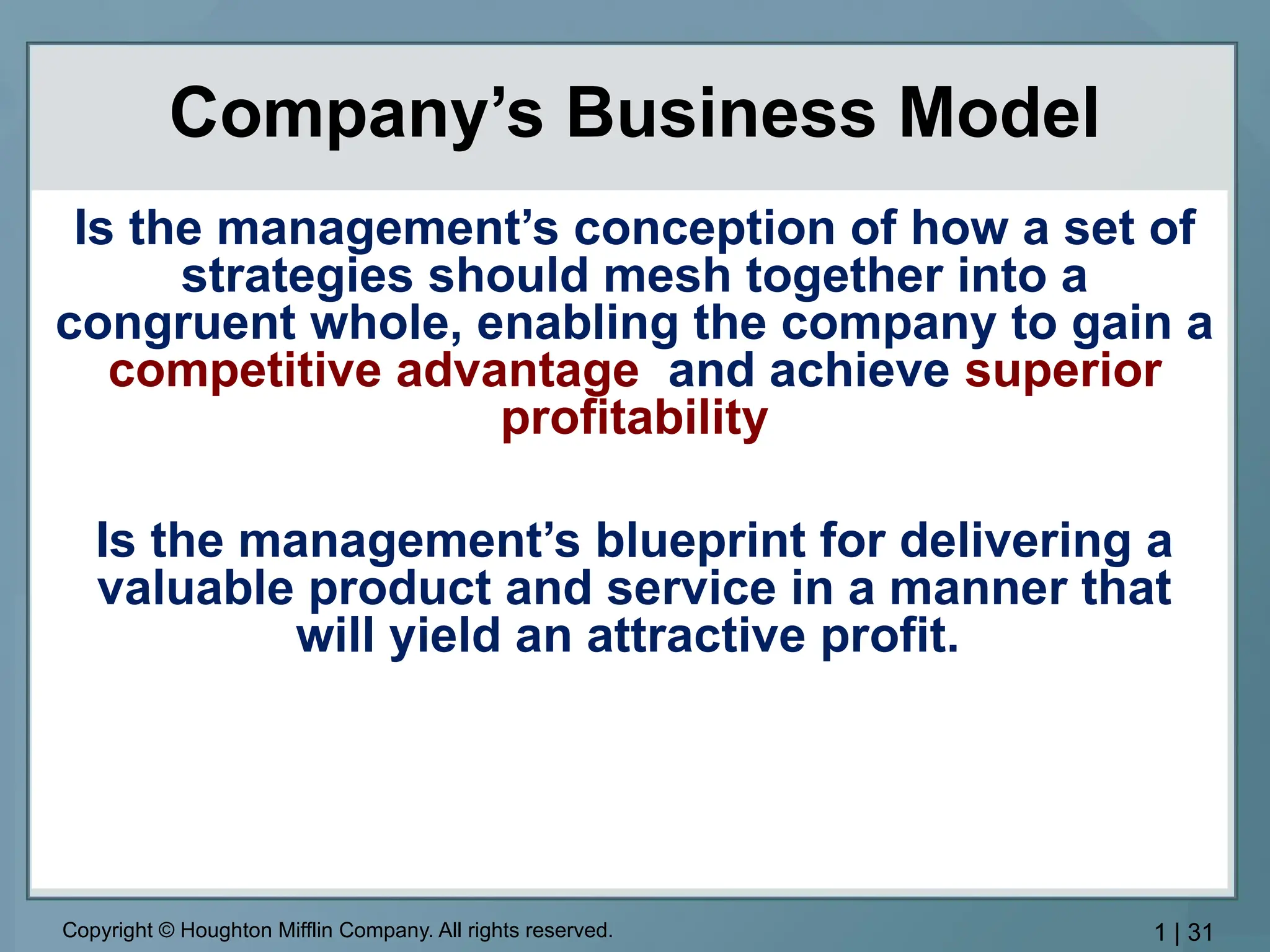 Copyright © Houghton Mifflin Company. All rights reserved. 1 | 31
Company’s Business Model
Is the management’s conception of how a set of
strategies should mesh together into a
congruent whole, enabling the company to gain a
competitive advantage and achieve superior
profitability
Is the management’s blueprint for delivering a
valuable product and service in a manner that
will yield an attractive profit.
 