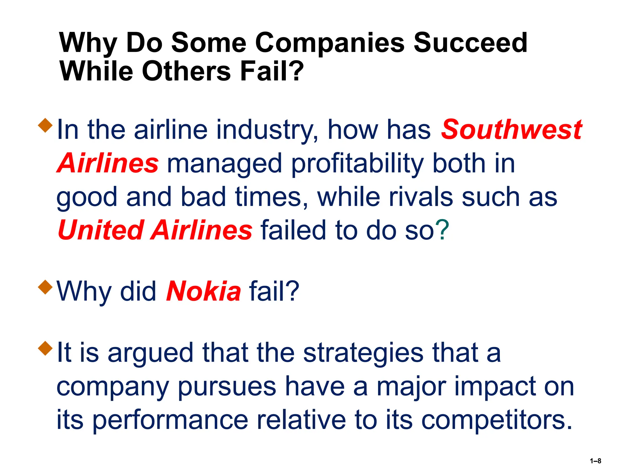 1–8
Why Do Some Companies Succeed
While Others Fail?
In the airline industry, how has Southwest
Airlines managed profitability both in
good and bad times, while rivals such as
United Airlines failed to do so?
Why did Nokia fail?
It is argued that the strategies that a
company pursues have a major impact on
its performance relative to its competitors.
 