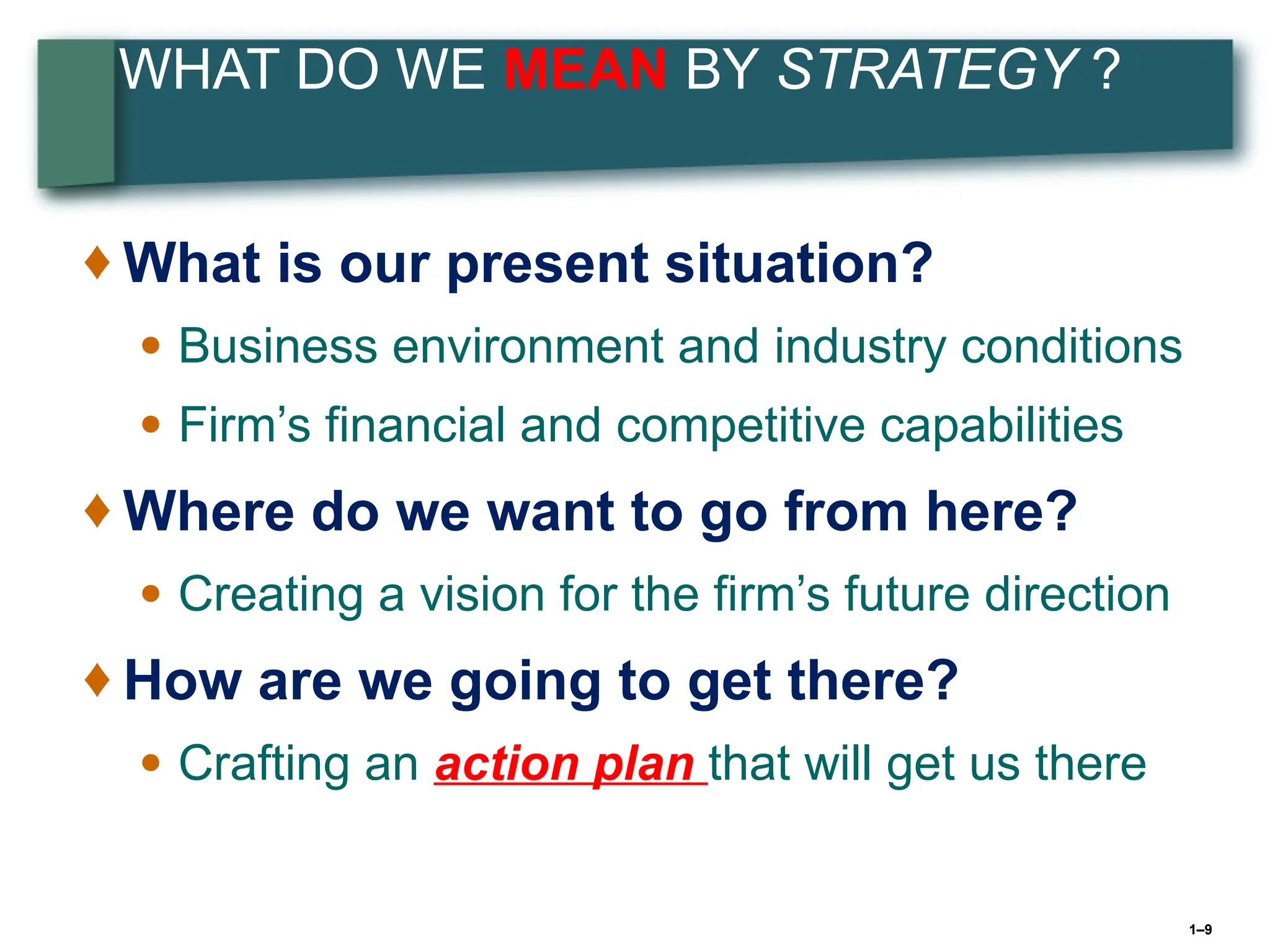 1–9
WHAT DO WE MEAN BY STRATEGY ?
♦ What is our present situation?
● Business environment and industry conditions
● Firm’s financial and competitive capabilities
♦ Where do we want to go from here?
● Creating a vision for the firm’s future direction
♦ How are we going to get there?
● Crafting an action plan that will get us there
 