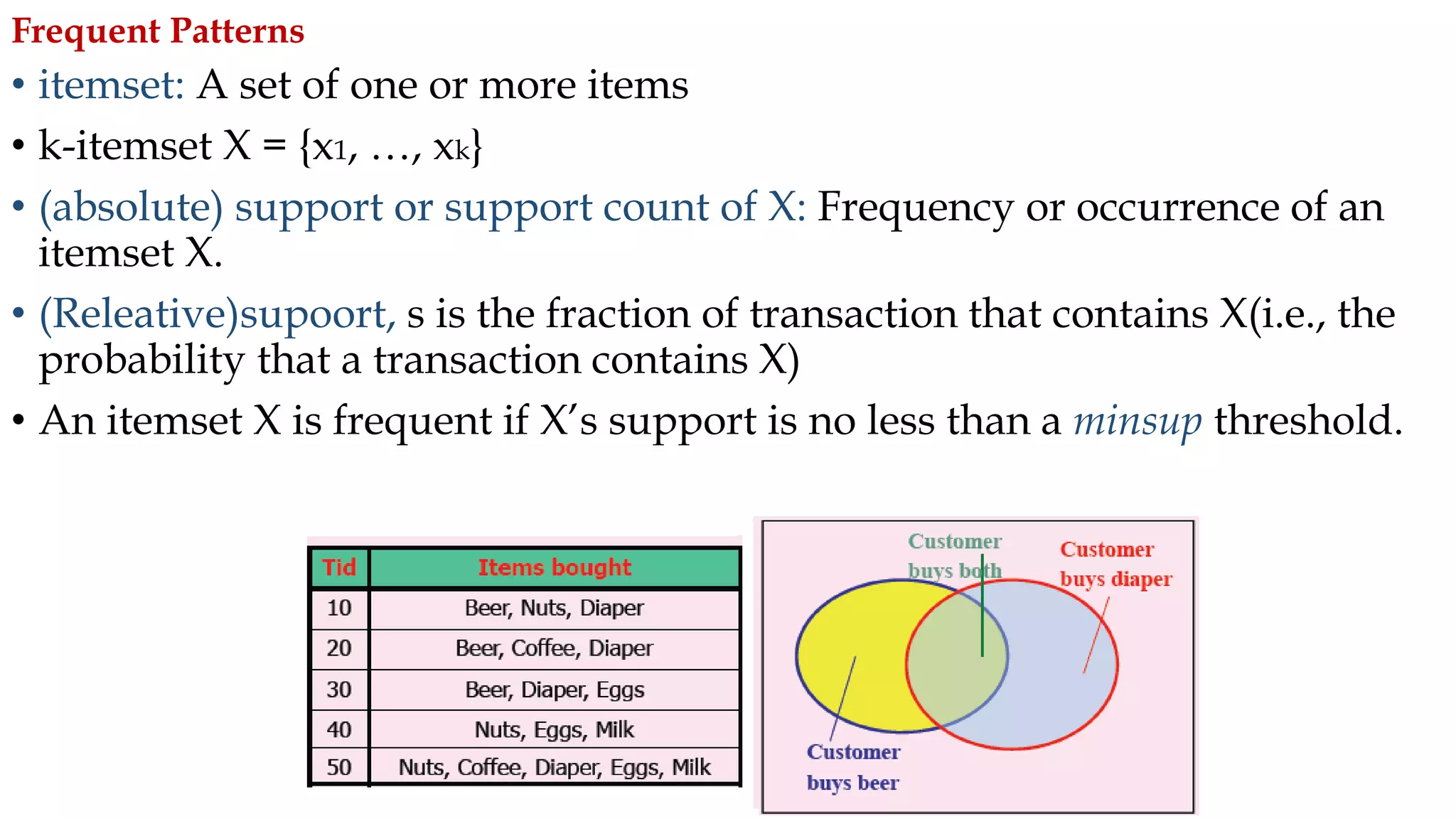 • itemset: A set of one or more items
• k-itemset X = {x1, …, xk}
• (absolute) support or support count of X: Frequency or occurrence of an
itemset X.
• (Releative)supoort, s is the fraction of transaction that contains X(i.e., the
probability that a transaction contains X)
• An itemset X is frequent if X’s support is no less than a minsup threshold.
Frequent Patterns
 