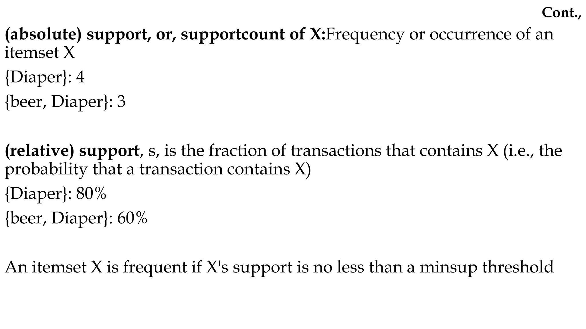 (absolute) support, or, supportcount of X:Frequency or occurrence of an
itemset X
{Diaper}: 4
{beer, Diaper}: 3
(relative) support, s, is the fraction of transactions that contains X (i.e., the
probability that a transaction contains X)
{Diaper}: 80%
{beer, Diaper}: 60%
An itemset X is frequent if X's support is no less than a minsup threshold
Cont.,
 