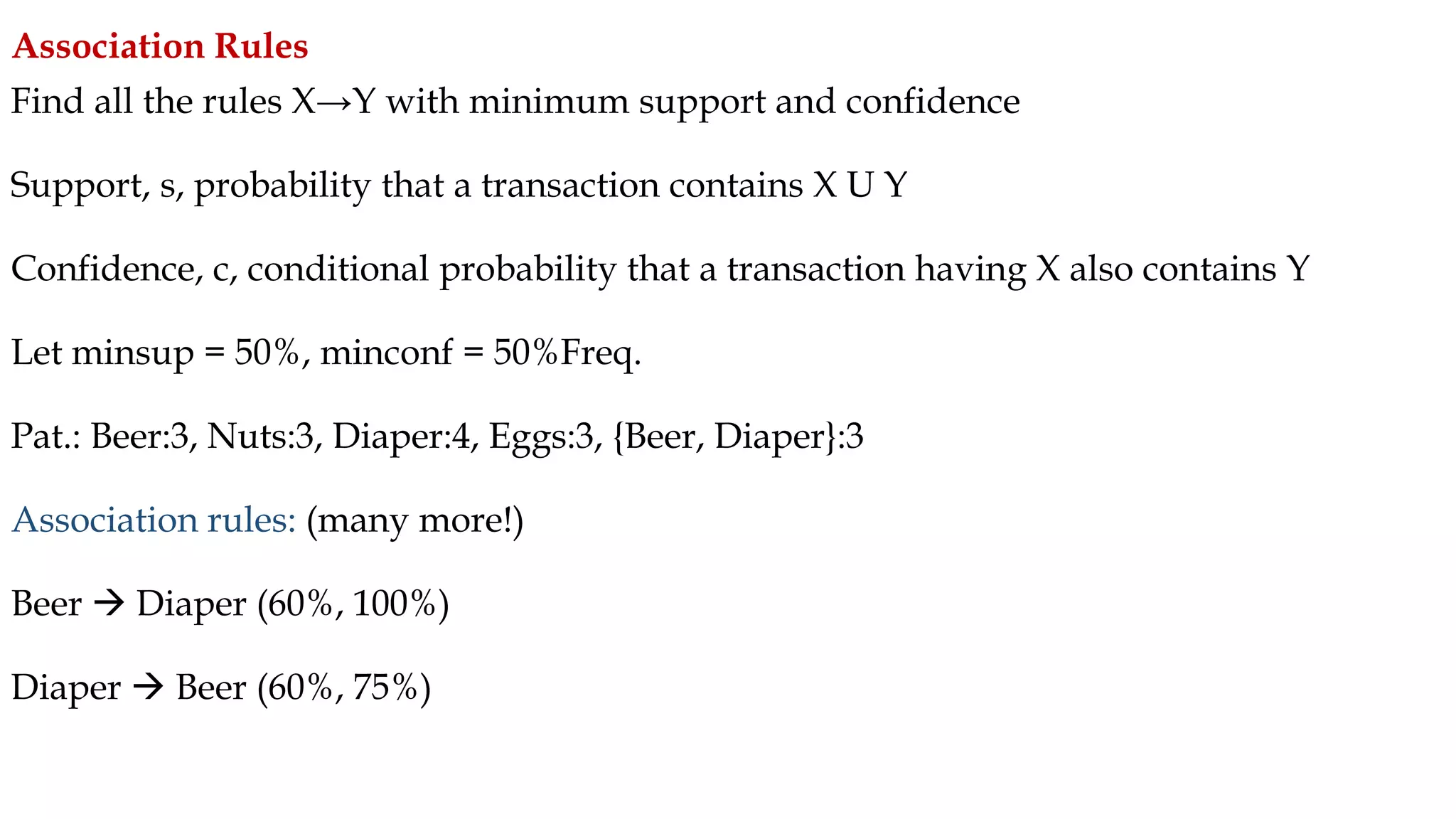 Find all the rules X→Y with minimum support and confidence
Support, s, probability that a transaction contains X U Y
Confidence, c, conditional probability that a transaction having X also contains Y
Let minsup = 50%, minconf = 50%Freq.
Pat.: Beer:3, Nuts:3, Diaper:4, Eggs:3, {Beer, Diaper}:3
Association rules: (many more!)
Beer  Diaper (60%, 100%)
Diaper  Beer (60%, 75%)
Association Rules
 