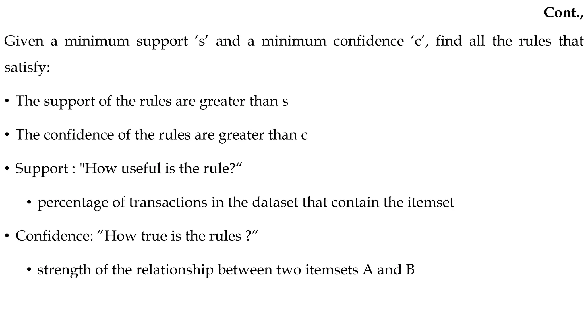 Given a minimum support ‘s’ and a minimum confidence ‘c’, find all the rules that
satisfy:
• The support of the rules are greater than s
• The confidence of the rules are greater than c
• Support : "How useful is the rule?“
• percentage of transactions in the dataset that contain the itemset
• Confidence: “How true is the rules ?“
• strength of the relationship between two itemsets A and B
Cont.,
 