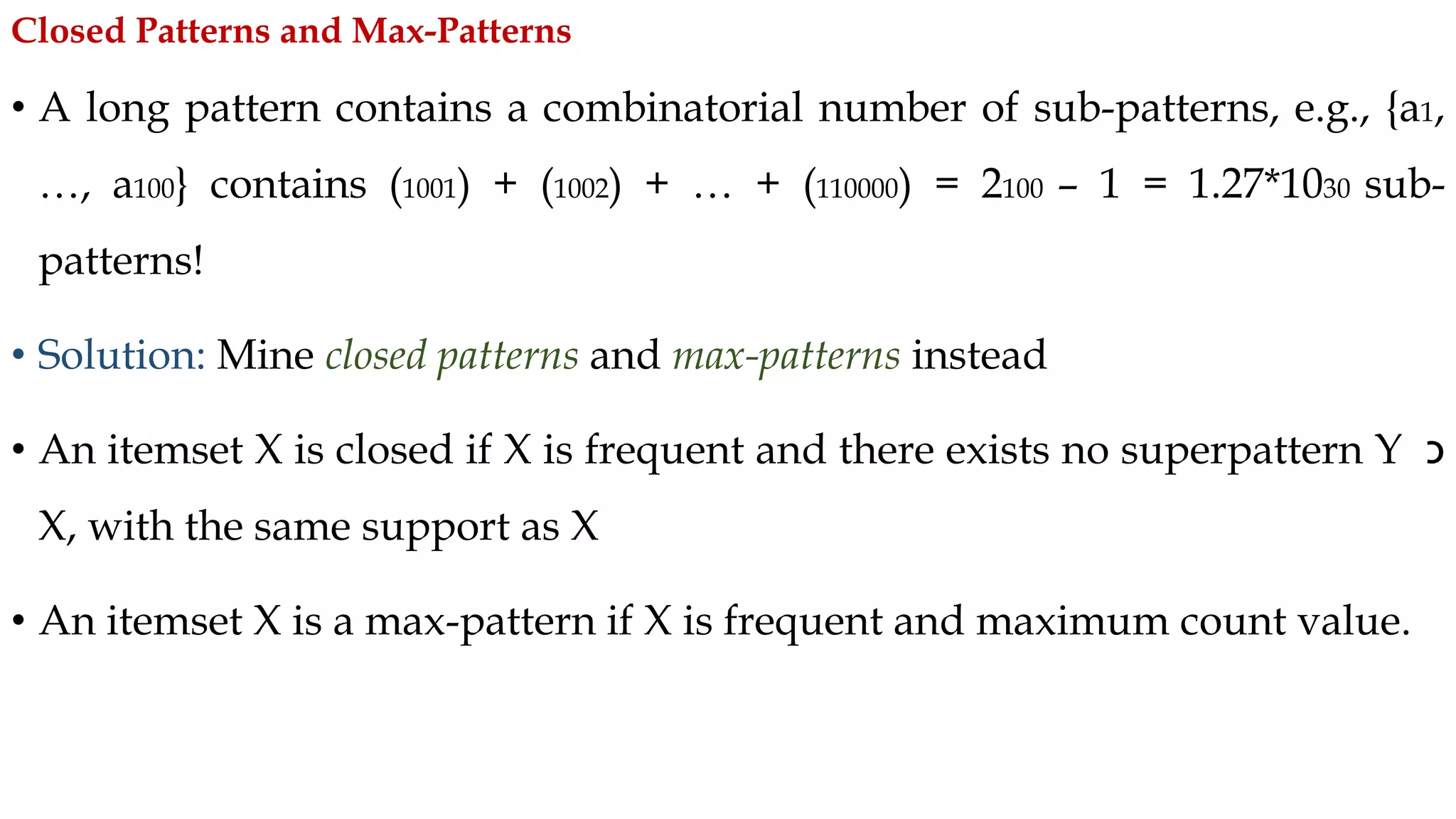 • A long pattern contains a combinatorial number of sub-patterns, e.g., {a1,
…, a100} contains (1001) + (1002) + … + (110000) = 2100 – 1 = 1.27*1030 sub-
patterns!
• Solution: Mine closed patterns and max-patterns instead
• An itemset X is closed if X is frequent and there exists no superpattern Y ‫כ‬
X, with the same support as X
• An itemset X is a max-pattern if X is frequent and maximum count value.
Closed Patterns and Max-Patterns
 