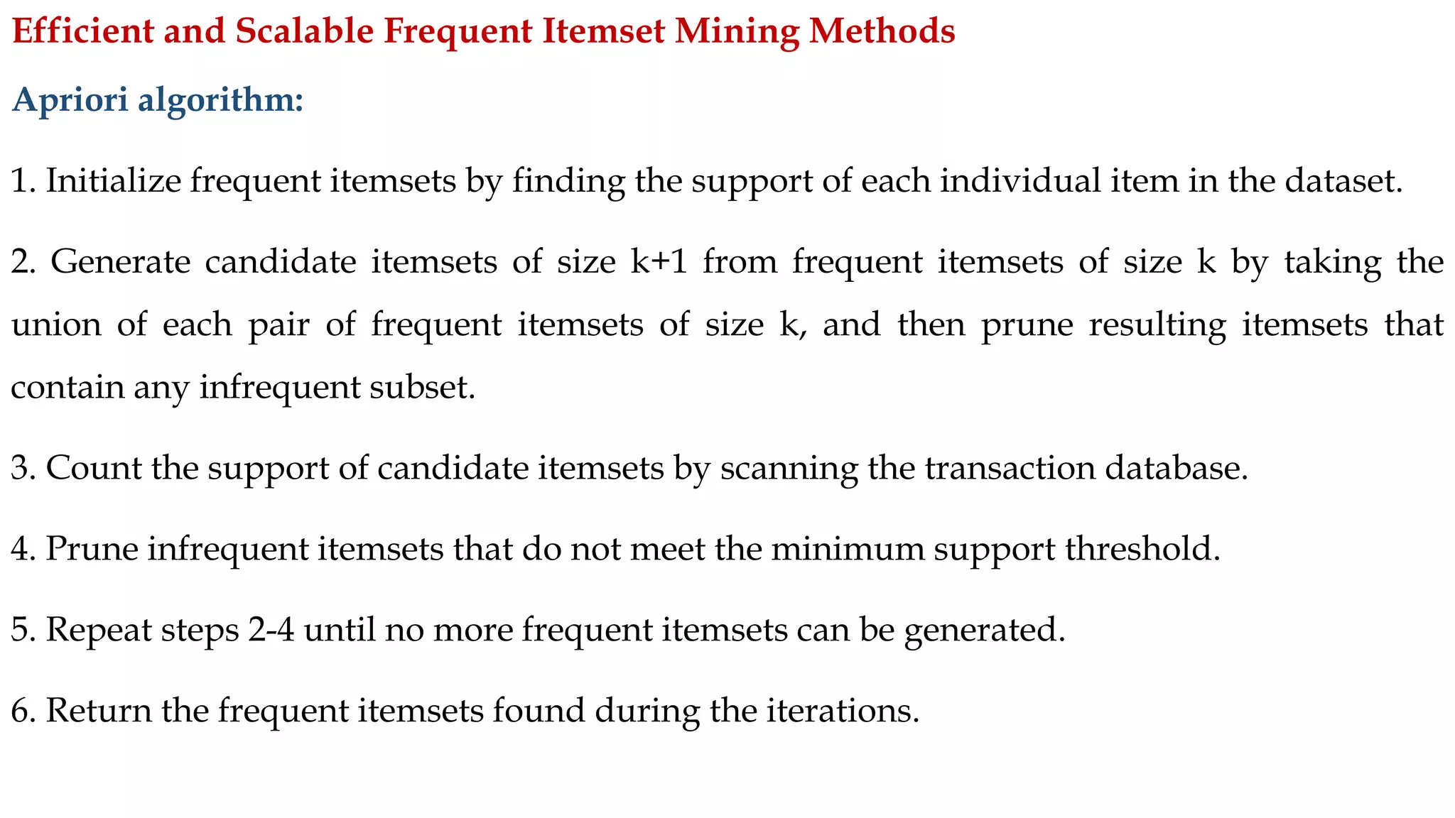 Apriori algorithm:
1. Initialize frequent itemsets by finding the support of each individual item in the dataset.
2. Generate candidate itemsets of size k+1 from frequent itemsets of size k by taking the
union of each pair of frequent itemsets of size k, and then prune resulting itemsets that
contain any infrequent subset.
3. Count the support of candidate itemsets by scanning the transaction database.
4. Prune infrequent itemsets that do not meet the minimum support threshold.
5. Repeat steps 2-4 until no more frequent itemsets can be generated.
6. Return the frequent itemsets found during the iterations.
Efficient and Scalable Frequent Itemset Mining Methods
 