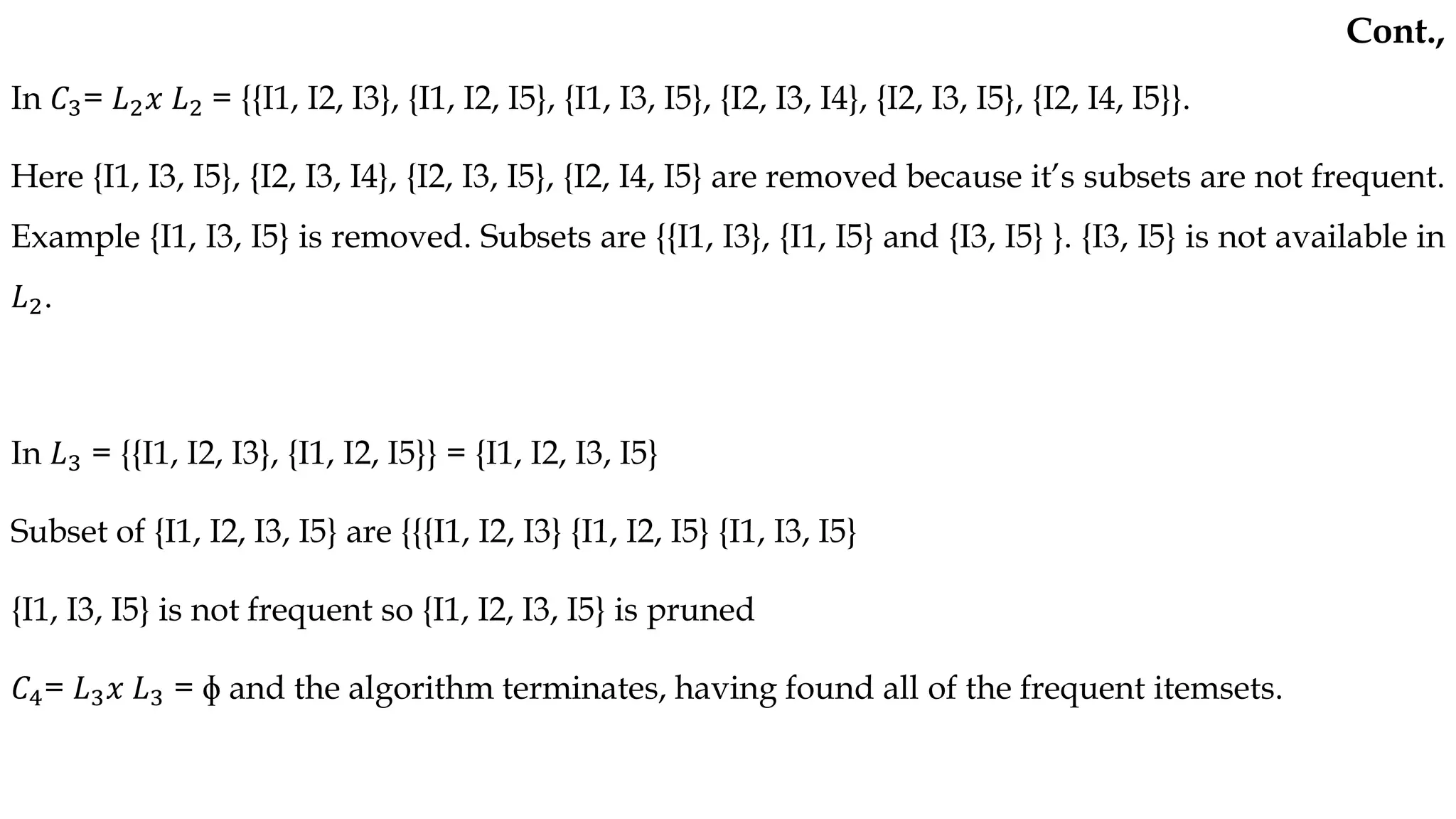 In 𝐶3= 𝐿2𝑥 𝐿2 = {{I1, I2, I3}, {I1, I2, I5}, {I1, I3, I5}, {I2, I3, I4}, {I2, I3, I5}, {I2, I4, I5}}.
Here {I1, I3, I5}, {I2, I3, I4}, {I2, I3, I5}, {I2, I4, I5} are removed because it’s subsets are not frequent.
Example {I1, I3, I5} is removed. Subsets are {{I1, I3}, {I1, I5} and {I3, I5} }. {I3, I5} is not available in
𝐿2.
In 𝐿3 = {{I1, I2, I3}, {I1, I2, I5}} = {I1, I2, I3, I5}
Subset of {I1, I2, I3, I5} are {{{I1, I2, I3} {I1, I2, I5} {I1, I3, I5}
{I1, I3, I5} is not frequent so {I1, I2, I3, I5} is pruned
𝐶4= 𝐿3𝑥 𝐿3 = ɸ and the algorithm terminates, having found all of the frequent itemsets.
Cont.,
 