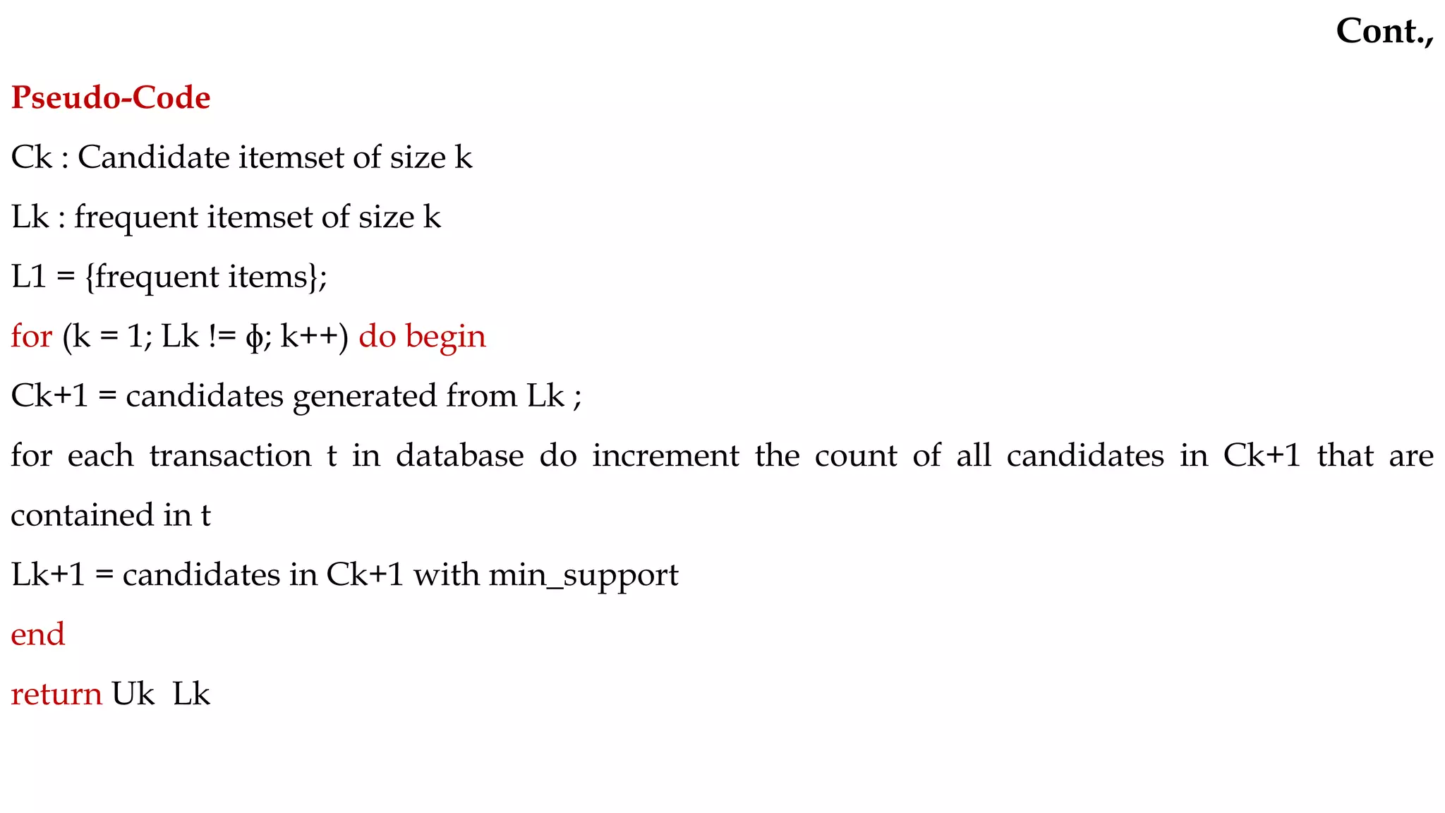 Pseudo-Code
Ck : Candidate itemset of size k
Lk : frequent itemset of size k
L1 = {frequent items};
for (k = 1; Lk != ɸ; k++) do begin
Ck+1 = candidates generated from Lk ;
for each transaction t in database do increment the count of all candidates in Ck+1 that are
contained in t
Lk+1 = candidates in Ck+1 with min_support
end
return Uk Lk
Cont.,
 