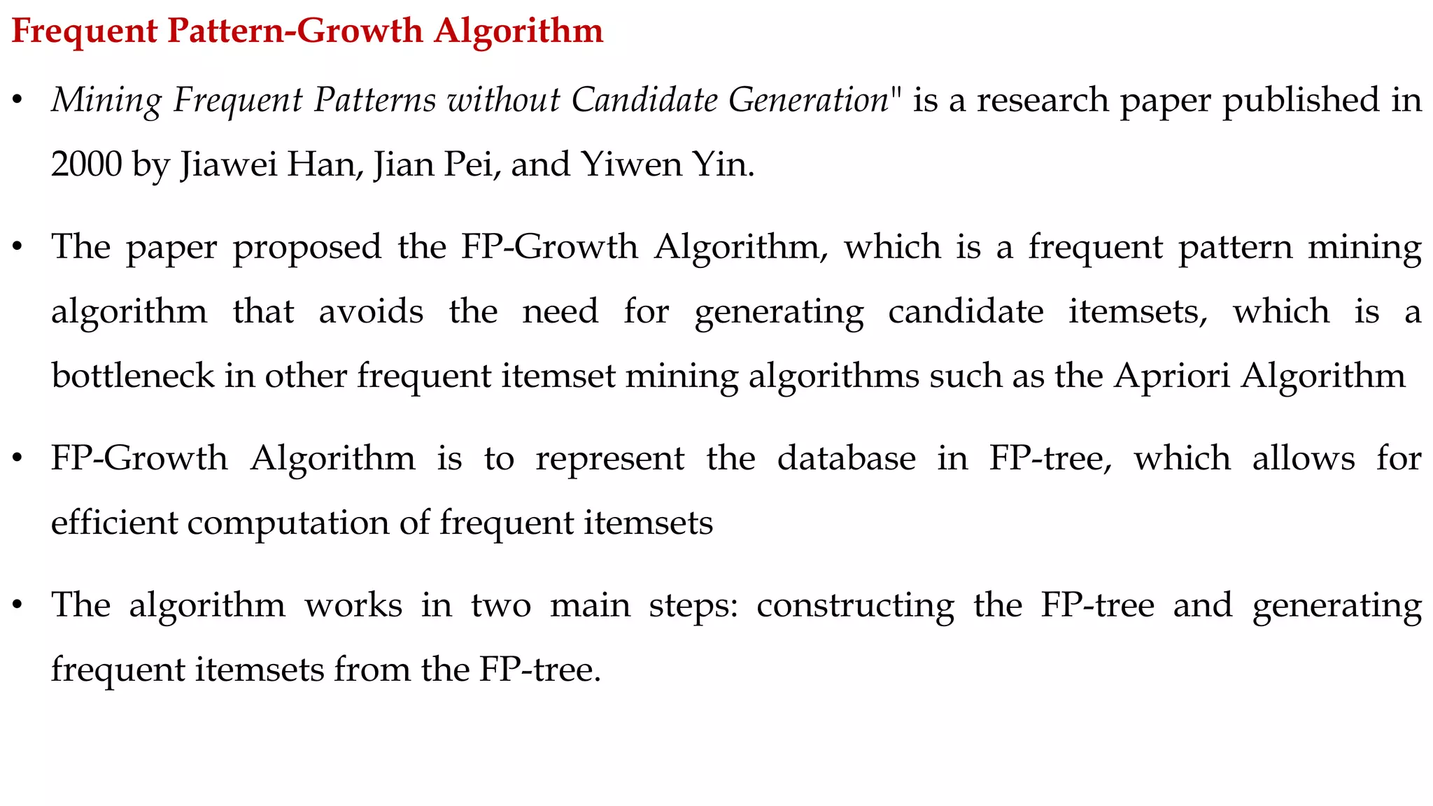 • Mining Frequent Patterns without Candidate Generation" is a research paper published in
2000 by Jiawei Han, Jian Pei, and Yiwen Yin.
• The paper proposed the FP-Growth Algorithm, which is a frequent pattern mining
algorithm that avoids the need for generating candidate itemsets, which is a
bottleneck in other frequent itemset mining algorithms such as the Apriori Algorithm
• FP-Growth Algorithm is to represent the database in FP-tree, which allows for
efficient computation of frequent itemsets
• The algorithm works in two main steps: constructing the FP-tree and generating
frequent itemsets from the FP-tree.
Frequent Pattern-Growth Algorithm
 