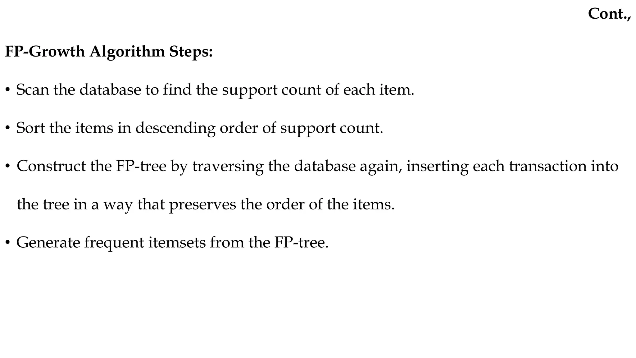FP-Growth Algorithm Steps:
• Scan the database to find the support count of each item.
• Sort the items in descending order of support count.
• Construct the FP-tree by traversing the database again, inserting each transaction into
the tree in a way that preserves the order of the items.
• Generate frequent itemsets from the FP-tree.
Cont.,
 