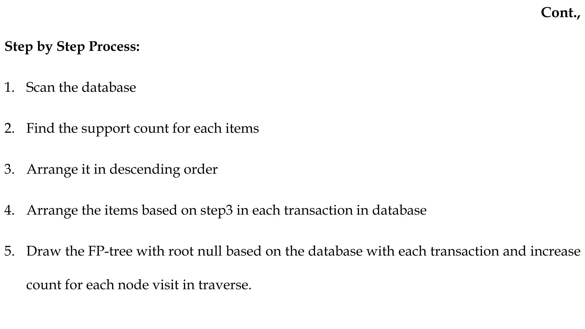 Step by Step Process:
1. Scan the database
2. Find the support count for each items
3. Arrange it in descending order
4. Arrange the items based on step3 in each transaction in database
5. Draw the FP-tree with root null based on the database with each transaction and increase
count for each node visit in traverse.
Cont.,
 