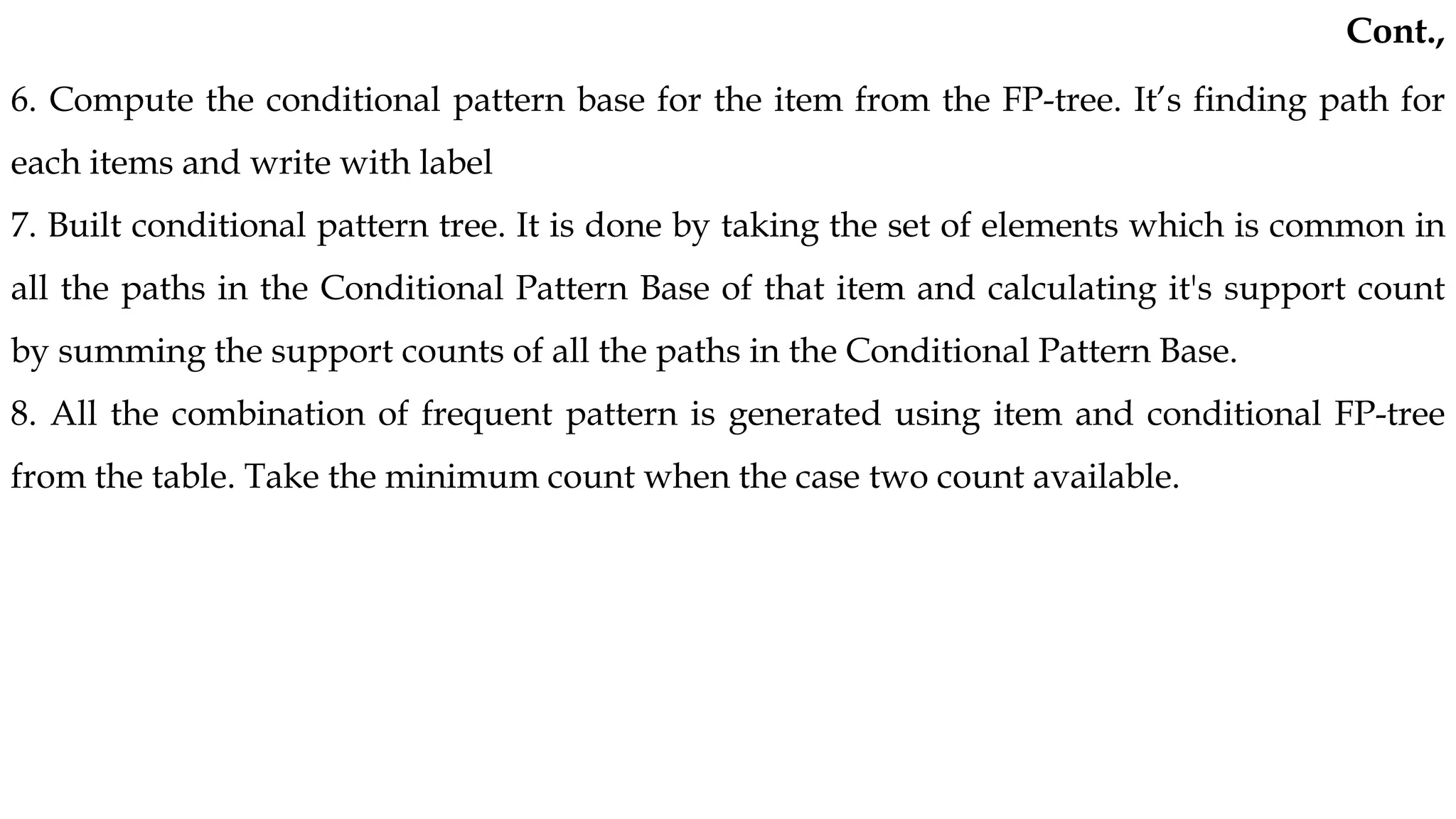 6. Compute the conditional pattern base for the item from the FP-tree. It’s finding path for
each items and write with label
7. Built conditional pattern tree. It is done by taking the set of elements which is common in
all the paths in the Conditional Pattern Base of that item and calculating it's support count
by summing the support counts of all the paths in the Conditional Pattern Base.
8. All the combination of frequent pattern is generated using item and conditional FP-tree
from the table. Take the minimum count when the case two count available.
Cont.,
 