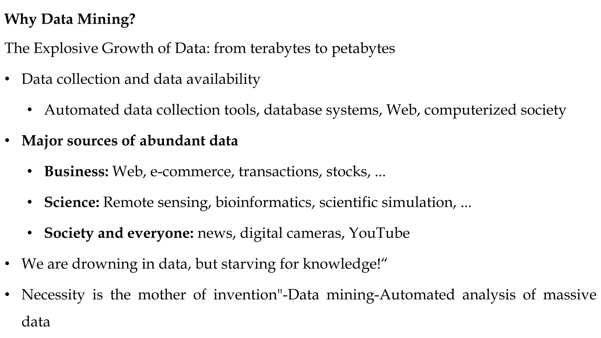 The Explosive Growth of Data: from terabytes to petabytes
• Data collection and data availability
• Automated data collection tools, database systems, Web, computerized society
• Major sources of abundant data
• Business: Web, e-commerce, transactions, stocks, ...
• Science: Remote sensing, bioinformatics, scientific simulation, ...
• Society and everyone: news, digital cameras, YouTube
• We are drowning in data, but starving for knowledge!“
• Necessity is the mother of invention"-Data mining-Automated analysis of massive
data
Why Data Mining?
 