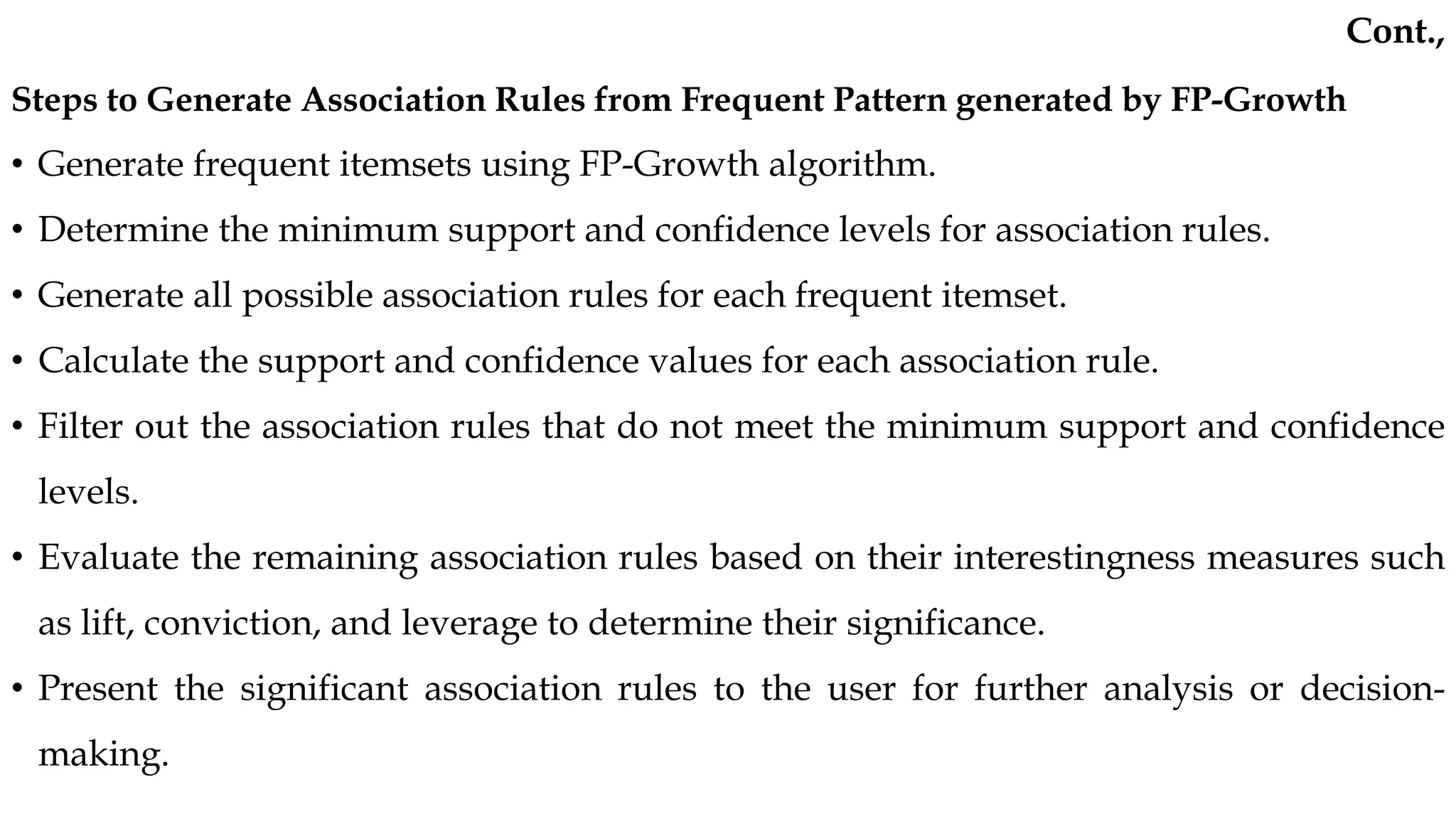 Steps to Generate Association Rules from Frequent Pattern generated by FP-Growth
• Generate frequent itemsets using FP-Growth algorithm.
• Determine the minimum support and confidence levels for association rules.
• Generate all possible association rules for each frequent itemset.
• Calculate the support and confidence values for each association rule.
• Filter out the association rules that do not meet the minimum support and confidence
levels.
• Evaluate the remaining association rules based on their interestingness measures such
as lift, conviction, and leverage to determine their significance.
• Present the significant association rules to the user for further analysis or decision-
making.
Cont.,
 