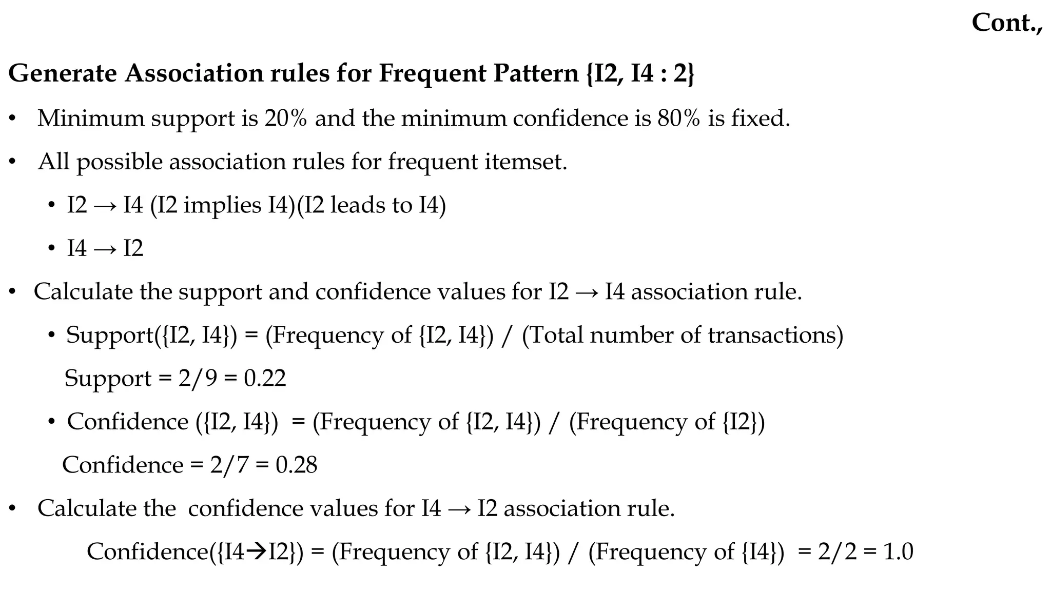 Generate Association rules for Frequent Pattern {I2, I4 : 2}
• Minimum support is 20% and the minimum confidence is 80% is fixed.
• All possible association rules for frequent itemset.
• I2 → I4 (I2 implies I4)(I2 leads to I4)
• I4 → I2
• Calculate the support and confidence values for I2 → I4 association rule.
• Support({I2, I4}) = (Frequency of {I2, I4}) / (Total number of transactions)
Support = 2/9 = 0.22
• Confidence ({I2, I4}) = (Frequency of {I2, I4}) / (Frequency of {I2})
Confidence = 2/7 = 0.28
• Calculate the confidence values for I4 → I2 association rule.
Confidence({I4I2}) = (Frequency of {I2, I4}) / (Frequency of {I4}) = 2/2 = 1.0
Cont.,
 