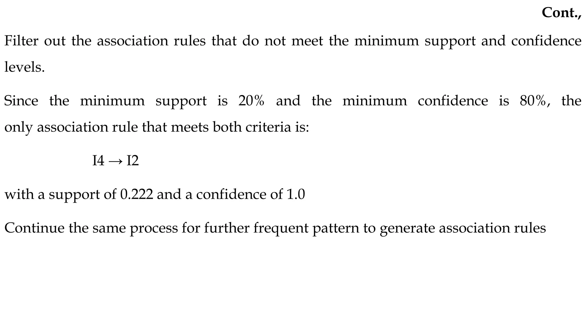 Filter out the association rules that do not meet the minimum support and confidence
levels.
Since the minimum support is 20% and the minimum confidence is 80%, the
only association rule that meets both criteria is:
I4 → I2
with a support of 0.222 and a confidence of 1.0
Continue the same process for further frequent pattern to generate association rules
Cont.,
 