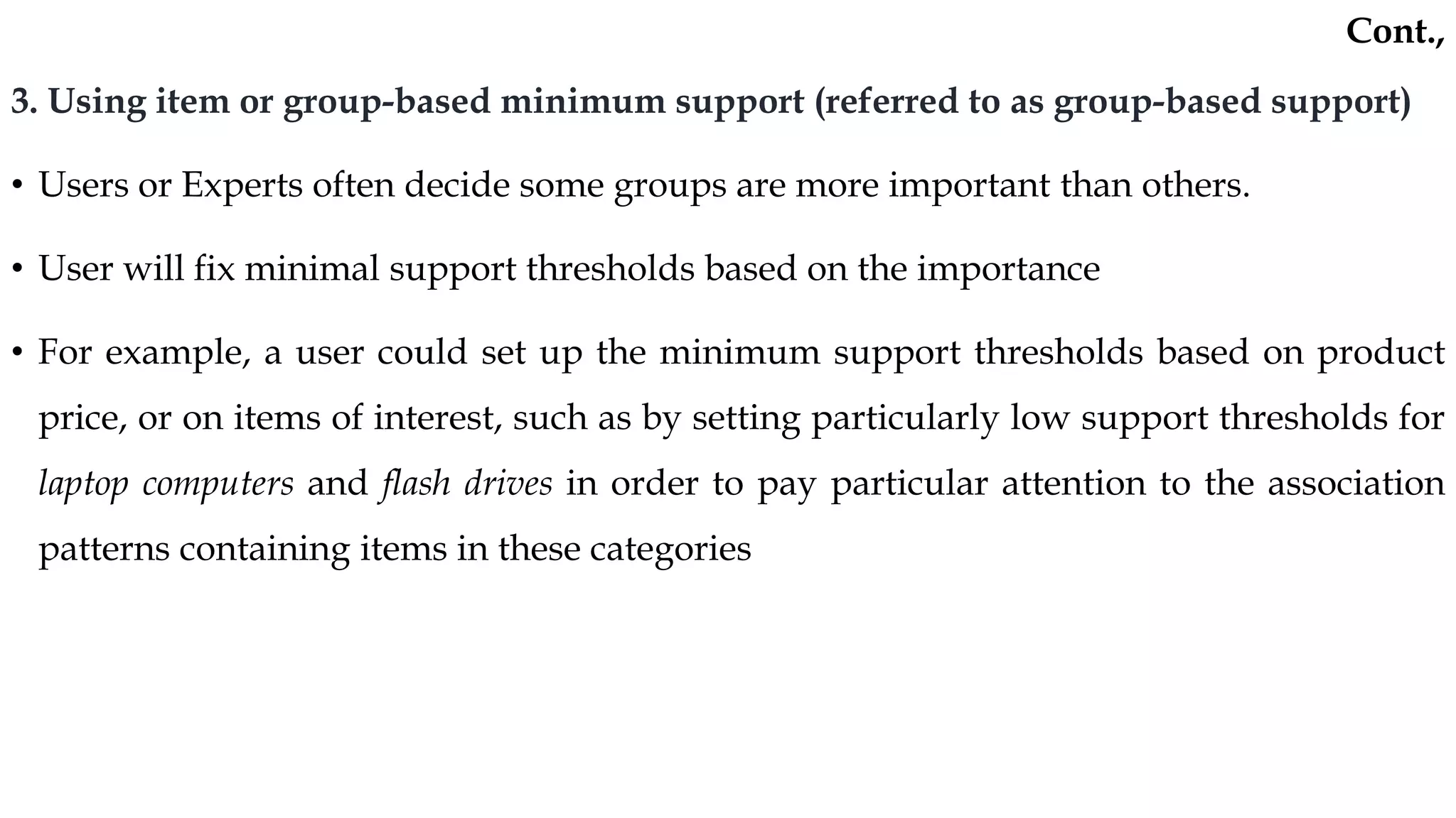 3. Using item or group-based minimum support (referred to as group-based support)
• Users or Experts often decide some groups are more important than others.
• User will fix minimal support thresholds based on the importance
• For example, a user could set up the minimum support thresholds based on product
price, or on items of interest, such as by setting particularly low support thresholds for
laptop computers and flash drives in order to pay particular attention to the association
patterns containing items in these categories
Cont.,
 