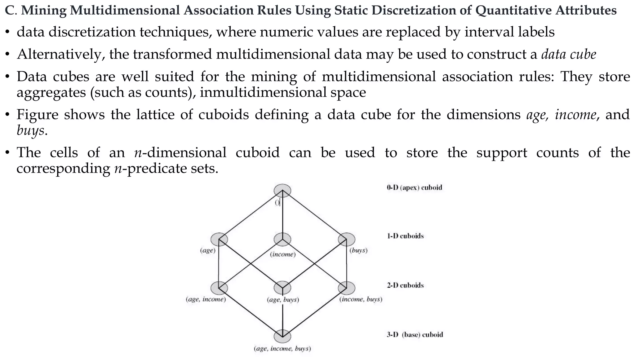 C. Mining Multidimensional Association Rules Using Static Discretization of Quantitative Attributes
• data discretization techniques, where numeric values are replaced by interval labels
• Alternatively, the transformed multidimensional data may be used to construct a data cube
• Data cubes are well suited for the mining of multidimensional association rules: They store
aggregates (such as counts), inmultidimensional space
• Figure shows the lattice of cuboids defining a data cube for the dimensions age, income, and
buys.
• The cells of an n-dimensional cuboid can be used to store the support counts of the
corresponding n-predicate sets.
 