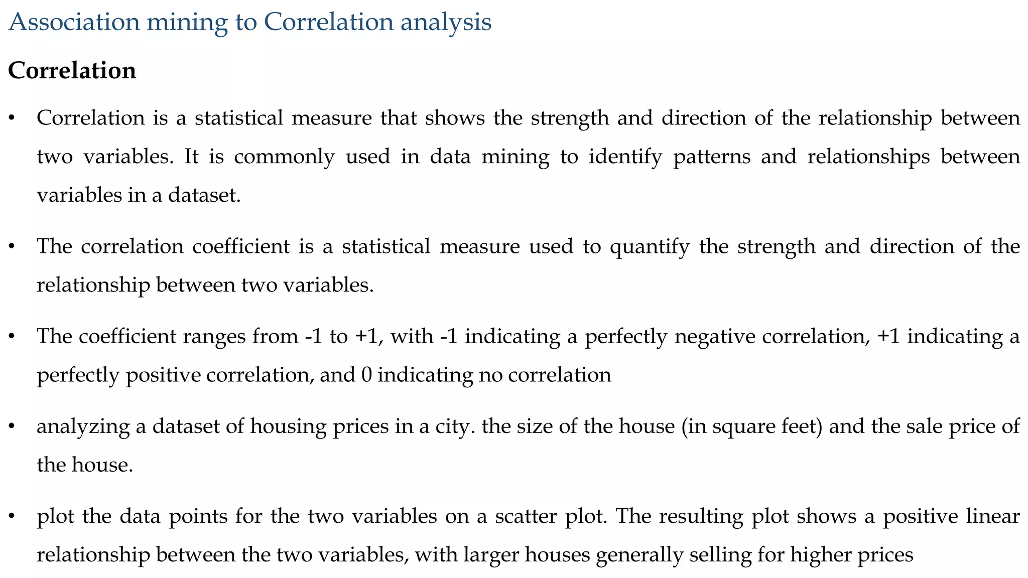 Correlation
• Correlation is a statistical measure that shows the strength and direction of the relationship between
two variables. It is commonly used in data mining to identify patterns and relationships between
variables in a dataset.
• The correlation coefficient is a statistical measure used to quantify the strength and direction of the
relationship between two variables.
• The coefficient ranges from -1 to +1, with -1 indicating a perfectly negative correlation, +1 indicating a
perfectly positive correlation, and 0 indicating no correlation
• analyzing a dataset of housing prices in a city. the size of the house (in square feet) and the sale price of
the house.
• plot the data points for the two variables on a scatter plot. The resulting plot shows a positive linear
relationship between the two variables, with larger houses generally selling for higher prices
Association mining to Correlation analysis
 