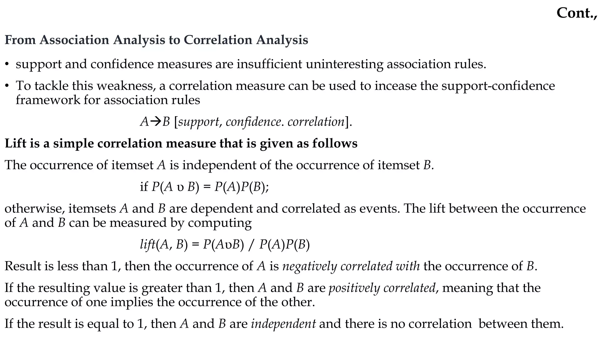 From Association Analysis to Correlation Analysis
• support and confidence measures are insufficient uninteresting association rules.
• To tackle this weakness, a correlation measure can be used to incease the support-confidence
framework for association rules
AB [support, confidence. correlation].
Lift is a simple correlation measure that is given as follows
The occurrence of itemset A is independent of the occurrence of itemset B.
if P(A υ B) = P(A)P(B);
otherwise, itemsets A and B are dependent and correlated as events. The lift between the occurrence
of A and B can be measured by computing
lift(A, B) = P(AυB) / P(A)P(B)
Result is less than 1, then the occurrence of A is negatively correlated with the occurrence of B.
If the resulting value is greater than 1, then A and B are positively correlated, meaning that the
occurrence of one implies the occurrence of the other.
If the result is equal to 1, then A and B are independent and there is no correlation between them.
Cont.,
 