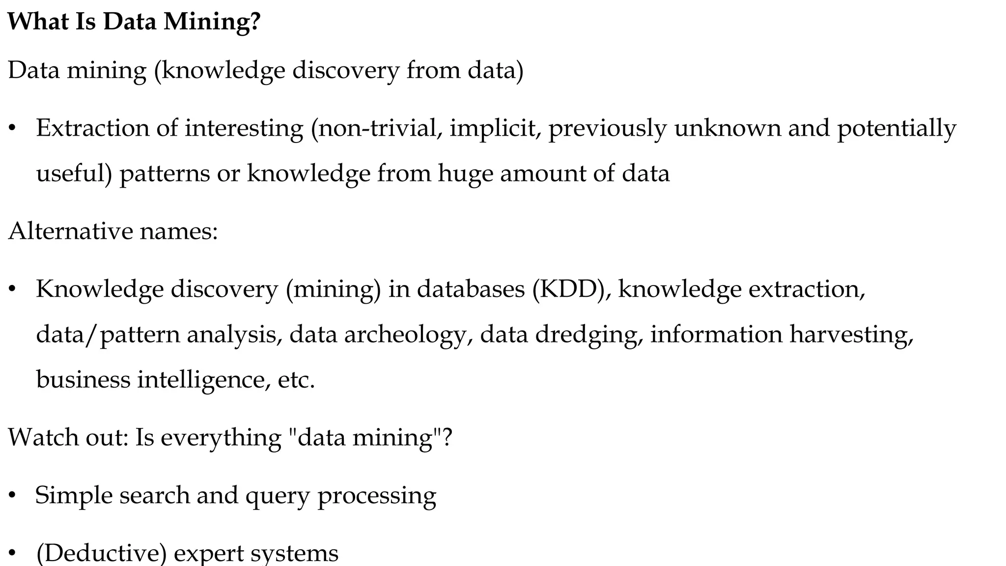 Data mining (knowledge discovery from data)
• Extraction of interesting (non-trivial, implicit, previously unknown and potentially
useful) patterns or knowledge from huge amount of data
Alternative names:
• Knowledge discovery (mining) in databases (KDD), knowledge extraction,
data/pattern analysis, data archeology, data dredging, information harvesting,
business intelligence, etc.
Watch out: Is everything "data mining"?
• Simple search and query processing
• (Deductive) expert systems
What Is Data Mining?
 