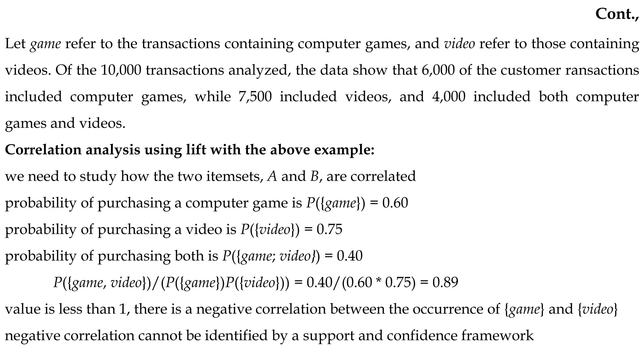 Let game refer to the transactions containing computer games, and video refer to those containing
videos. Of the 10,000 transactions analyzed, the data show that 6,000 of the customer ransactions
included computer games, while 7,500 included videos, and 4,000 included both computer
games and videos.
Correlation analysis using lift with the above example:
we need to study how the two itemsets, A and B, are correlated
probability of purchasing a computer game is P({game}) = 0.60
probability of purchasing a video is P({video}) = 0.75
probability of purchasing both is P({game; video}) = 0.40
P({game, video})/(P({game})P({video})) = 0.40/(0.60 * 0.75) = 0.89
value is less than 1, there is a negative correlation between the occurrence of {game} and {video}
negative correlation cannot be identified by a support and confidence framework
Cont.,
 