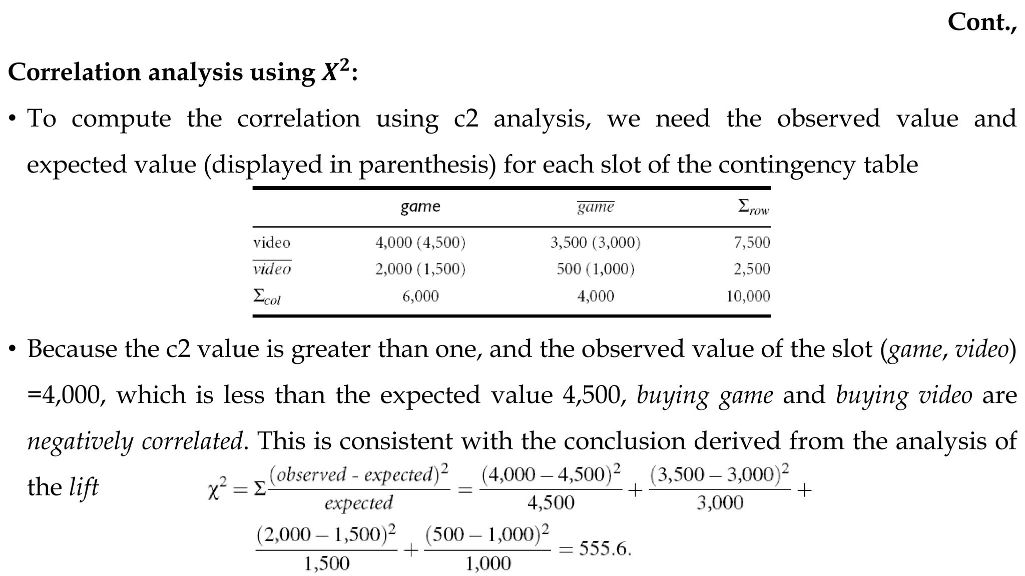 Correlation analysis using 𝑿𝟐
:
• To compute the correlation using c2 analysis, we need the observed value and
expected value (displayed in parenthesis) for each slot of the contingency table
• Because the c2 value is greater than one, and the observed value of the slot (game, video)
=4,000, which is less than the expected value 4,500, buying game and buying video are
negatively correlated. This is consistent with the conclusion derived from the analysis of
the lift
Cont.,
 