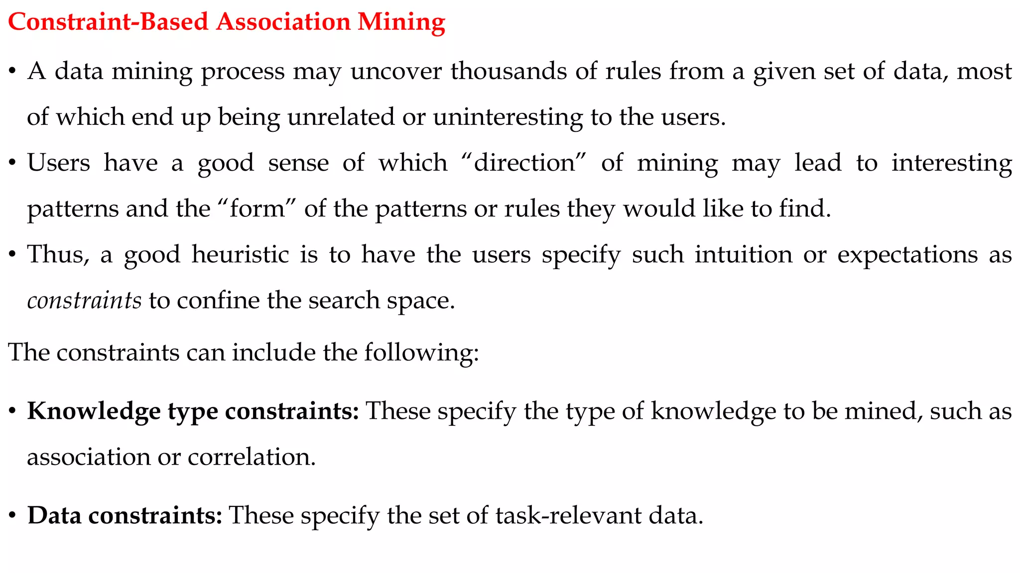 • A data mining process may uncover thousands of rules from a given set of data, most
of which end up being unrelated or uninteresting to the users.
• Users have a good sense of which “direction” of mining may lead to interesting
patterns and the “form” of the patterns or rules they would like to find.
• Thus, a good heuristic is to have the users specify such intuition or expectations as
constraints to confine the search space.
The constraints can include the following:
• Knowledge type constraints: These specify the type of knowledge to be mined, such as
association or correlation.
• Data constraints: These specify the set of task-relevant data.
Constraint-Based Association Mining
 