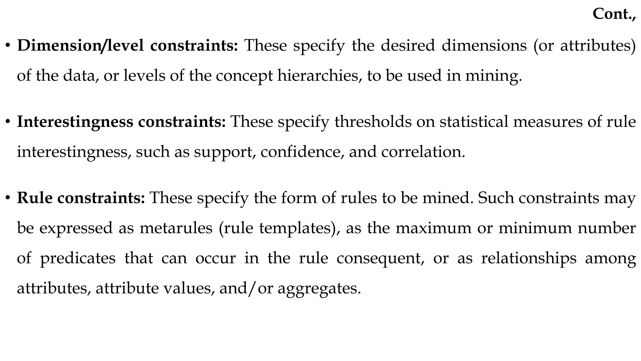 • Dimension/level constraints: These specify the desired dimensions (or attributes)
of the data, or levels of the concept hierarchies, to be used in mining.
• Interestingness constraints: These specify thresholds on statistical measures of rule
interestingness, such as support, confidence, and correlation.
• Rule constraints: These specify the form of rules to be mined. Such constraints may
be expressed as metarules (rule templates), as the maximum or minimum number
of predicates that can occur in the rule consequent, or as relationships among
attributes, attribute values, and/or aggregates.
Cont.,
 