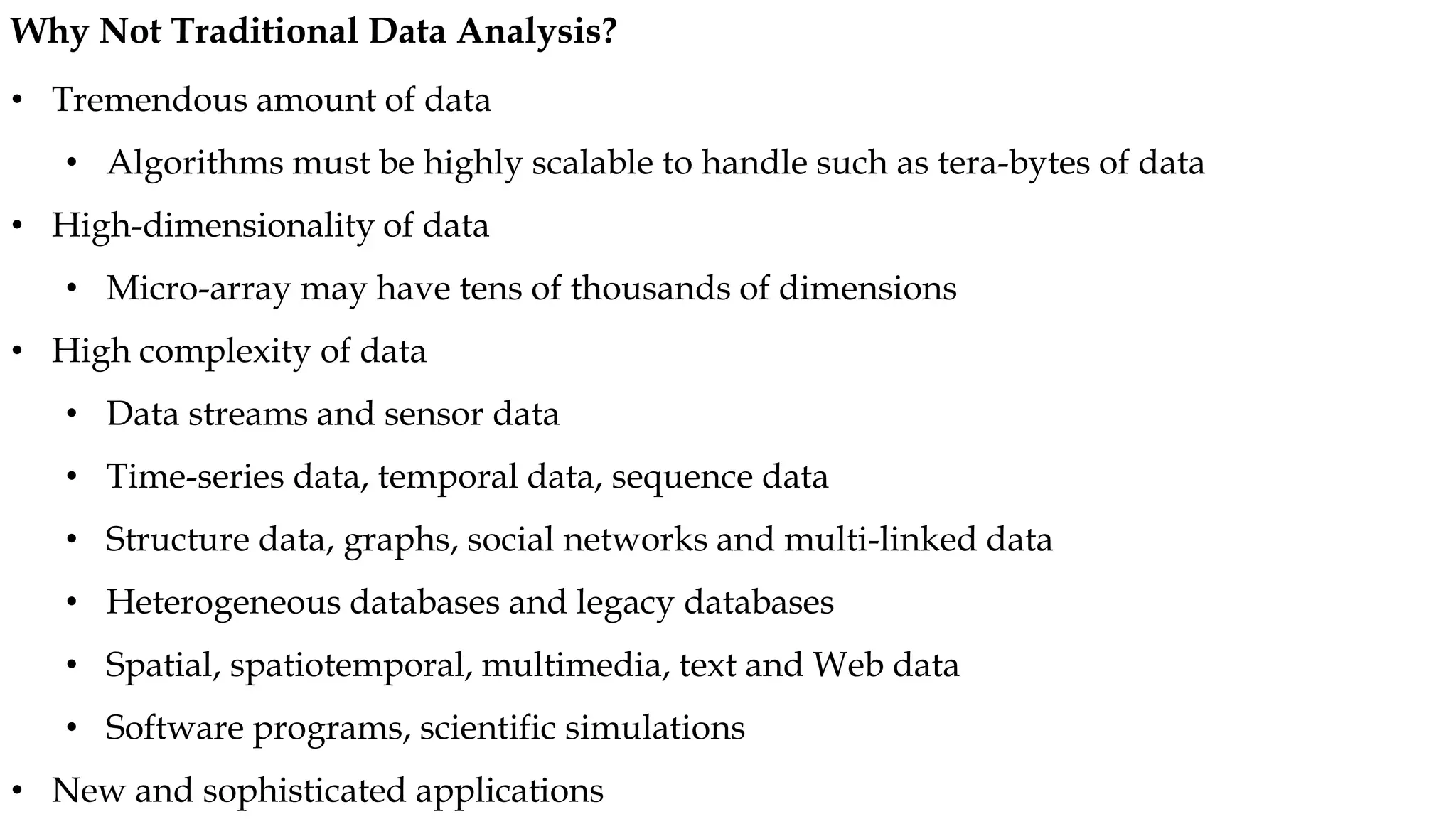 • Tremendous amount of data
• Algorithms must be highly scalable to handle such as tera-bytes of data
• High-dimensionality of data
• Micro-array may have tens of thousands of dimensions
• High complexity of data
• Data streams and sensor data
• Time-series data, temporal data, sequence data
• Structure data, graphs, social networks and multi-linked data
• Heterogeneous databases and legacy databases
• Spatial, spatiotemporal, multimedia, text and Web data
• Software programs, scientific simulations
• New and sophisticated applications
Why Not Traditional Data Analysis?
 