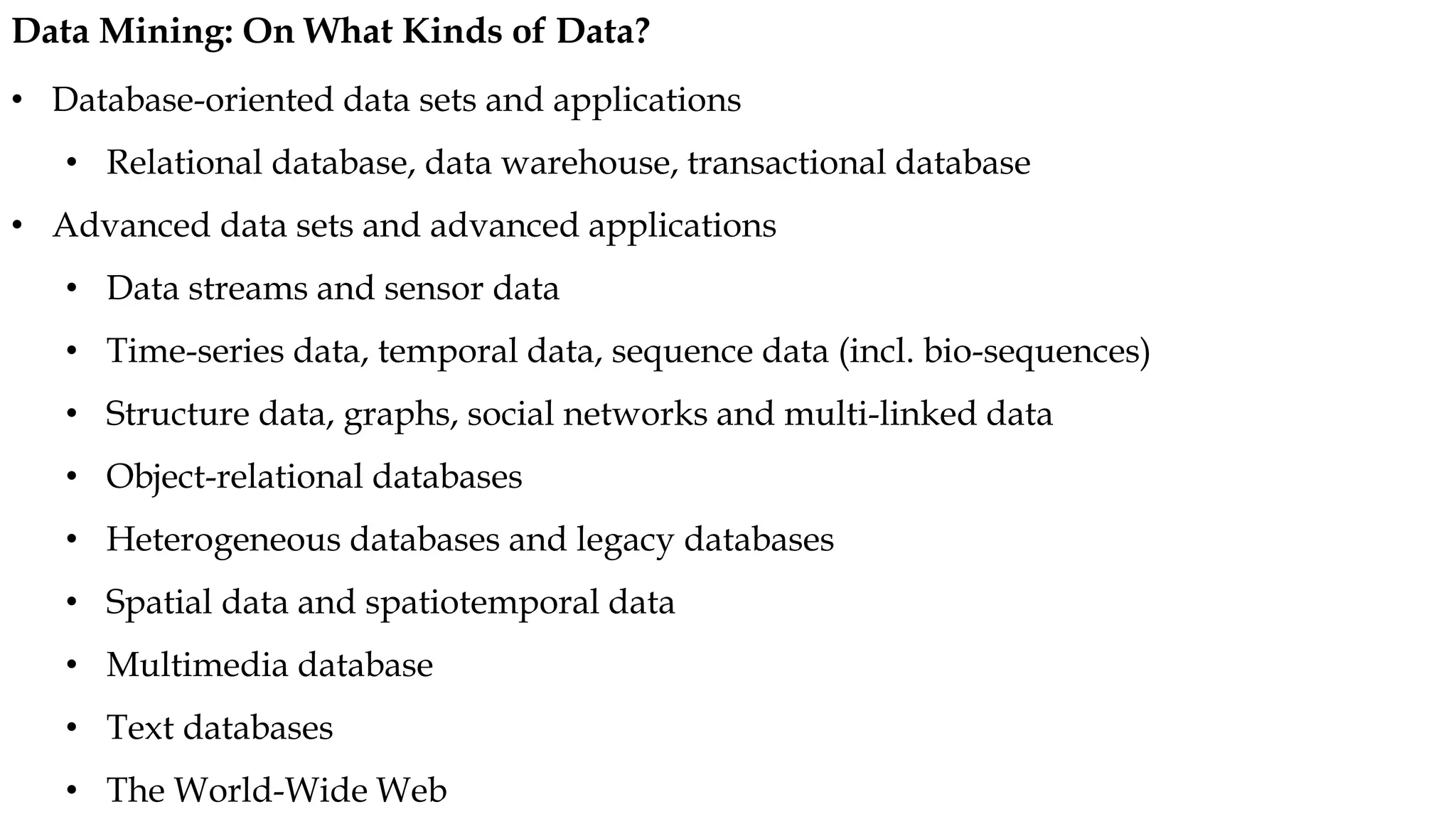 • Database-oriented data sets and applications
• Relational database, data warehouse, transactional database
• Advanced data sets and advanced applications
• Data streams and sensor data
• Time-series data, temporal data, sequence data (incl. bio-sequences)
• Structure data, graphs, social networks and multi-linked data
• Object-relational databases
• Heterogeneous databases and legacy databases
• Spatial data and spatiotemporal data
• Multimedia database
• Text databases
• The World-Wide Web
Data Mining: On What Kinds of Data?
 